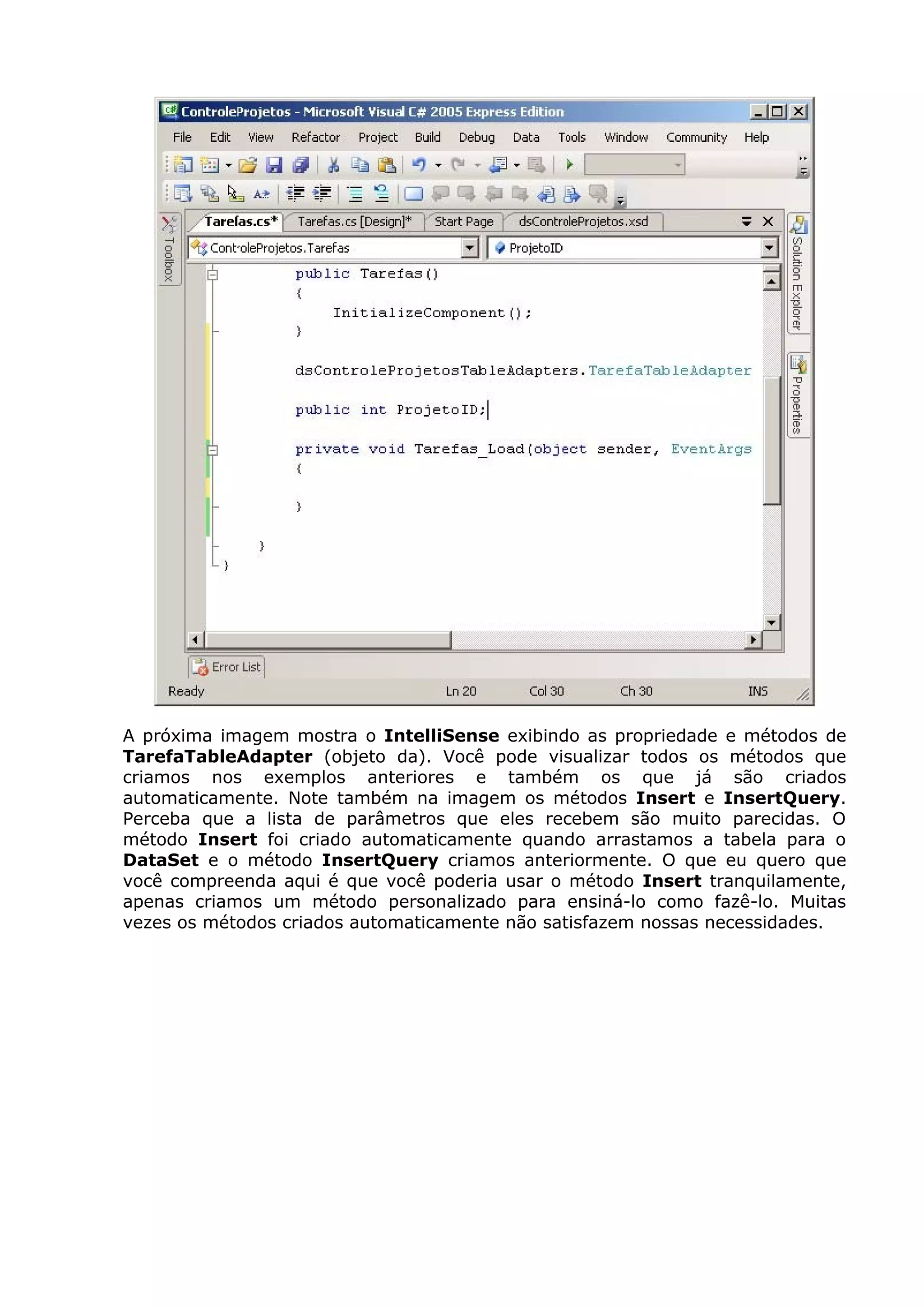 A próxima imagem mostra o IntelliSense exibindo as propriedade e métodos de
TarefaTableAdapter (objeto da). Você pode visualizar todos os métodos que
criamos nos exemplos anteriores e também os que já são criados
automaticamente. Note também na imagem os métodos Insert e InsertQuery.
Perceba que a lista de parâmetros que eles recebem são muito parecidas. O
método Insert foi criado automaticamente quando arrastamos a tabela para o
DataSet e o método InsertQuery criamos anteriormente. O que eu quero que
você compreenda aqui é que você poderia usar o método Insert tranquilamente,
apenas criamos um método personalizado para ensiná-lo como fazê-lo. Muitas
vezes os métodos criados automaticamente não satisfazem nossas necessidades.
 