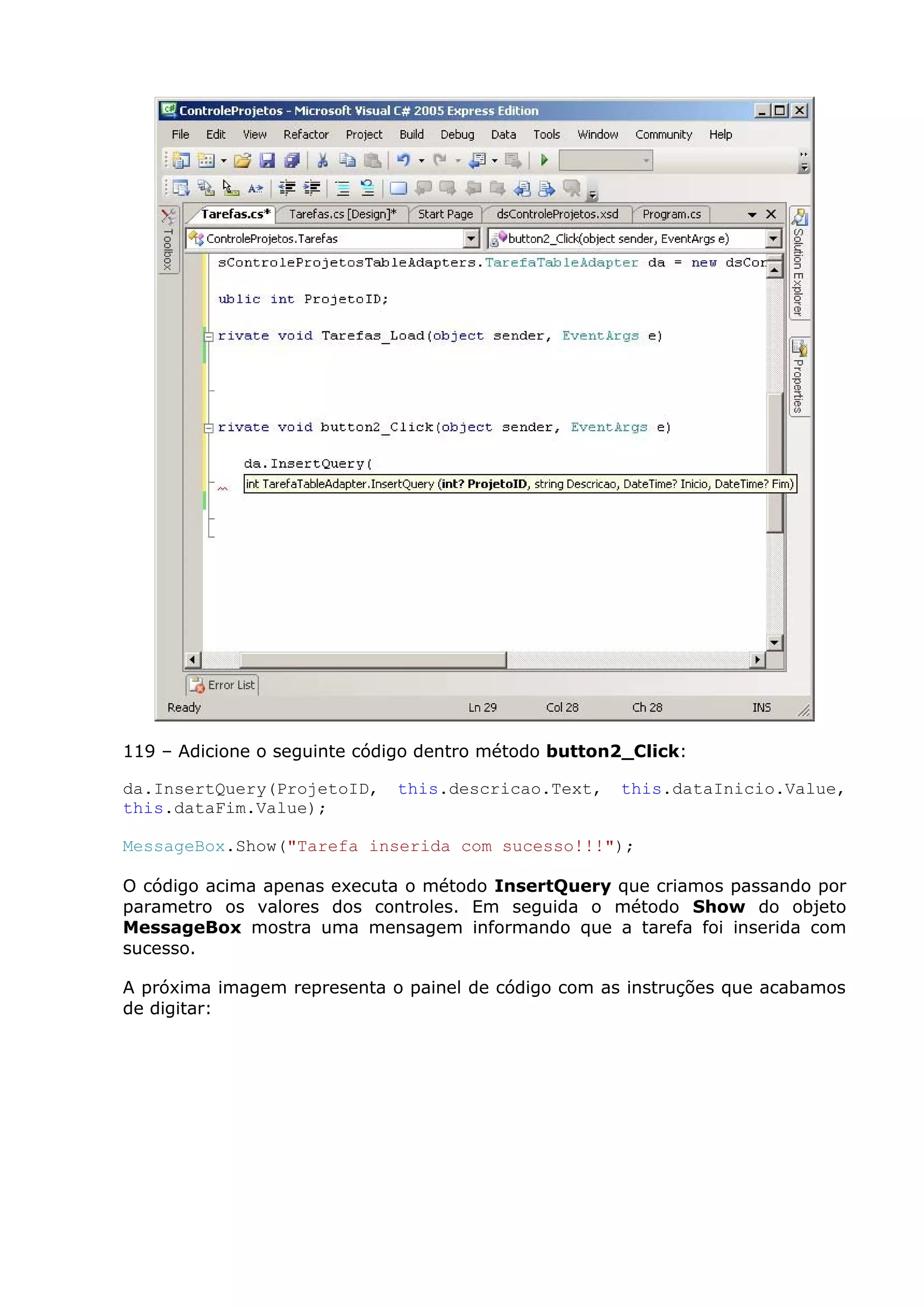 119 – Adicione o seguinte código dentro método button2_Click:
da.InsertQuery(ProjetoID, this.descricao.Text, this.dataInicio.Value,
this.dataFim.Value);
MessageBox.Show("Tarefa inserida com sucesso!!!");
O código acima apenas executa o método InsertQuery que criamos passando por
parametro os valores dos controles. Em seguida o método Show do objeto
MessageBox mostra uma mensagem informando que a tarefa foi inserida com
sucesso.
A próxima imagem representa o painel de código com as instruções que acabamos
de digitar:
 