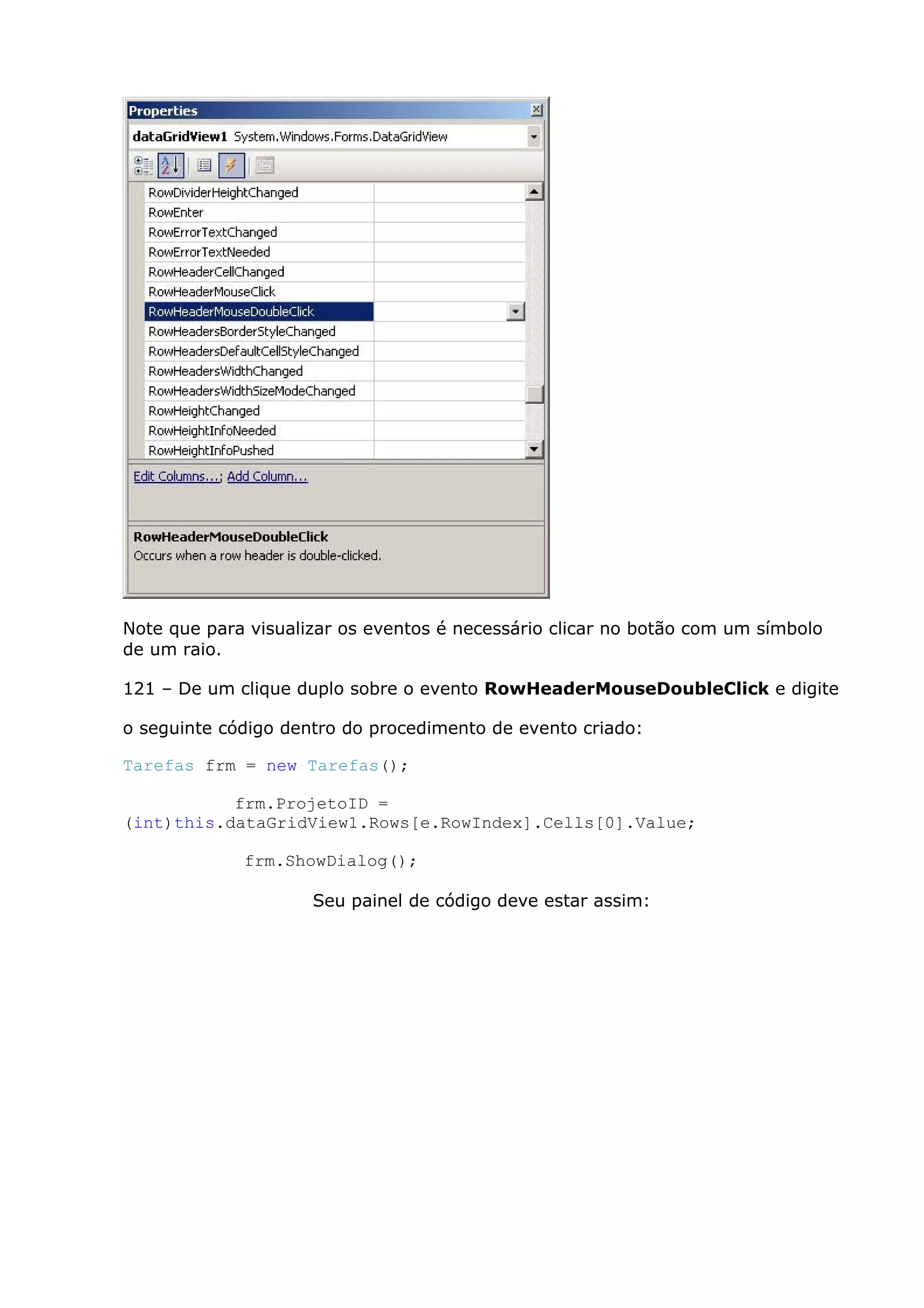 Note que para visualizar os eventos é necessário clicar no botão com um símbolo
de um raio.
121 – De um clique duplo sobre o evento RowHeaderMouseDoubleClick e digite
o seguinte código dentro do procedimento de evento criado:
Tarefas frm = new Tarefas();
frm.ProjetoID =
(int)this.dataGridView1.Rows[e.RowIndex].Cells[0].Value;
frm.ShowDialog();
Seu painel de código deve estar assim:
 