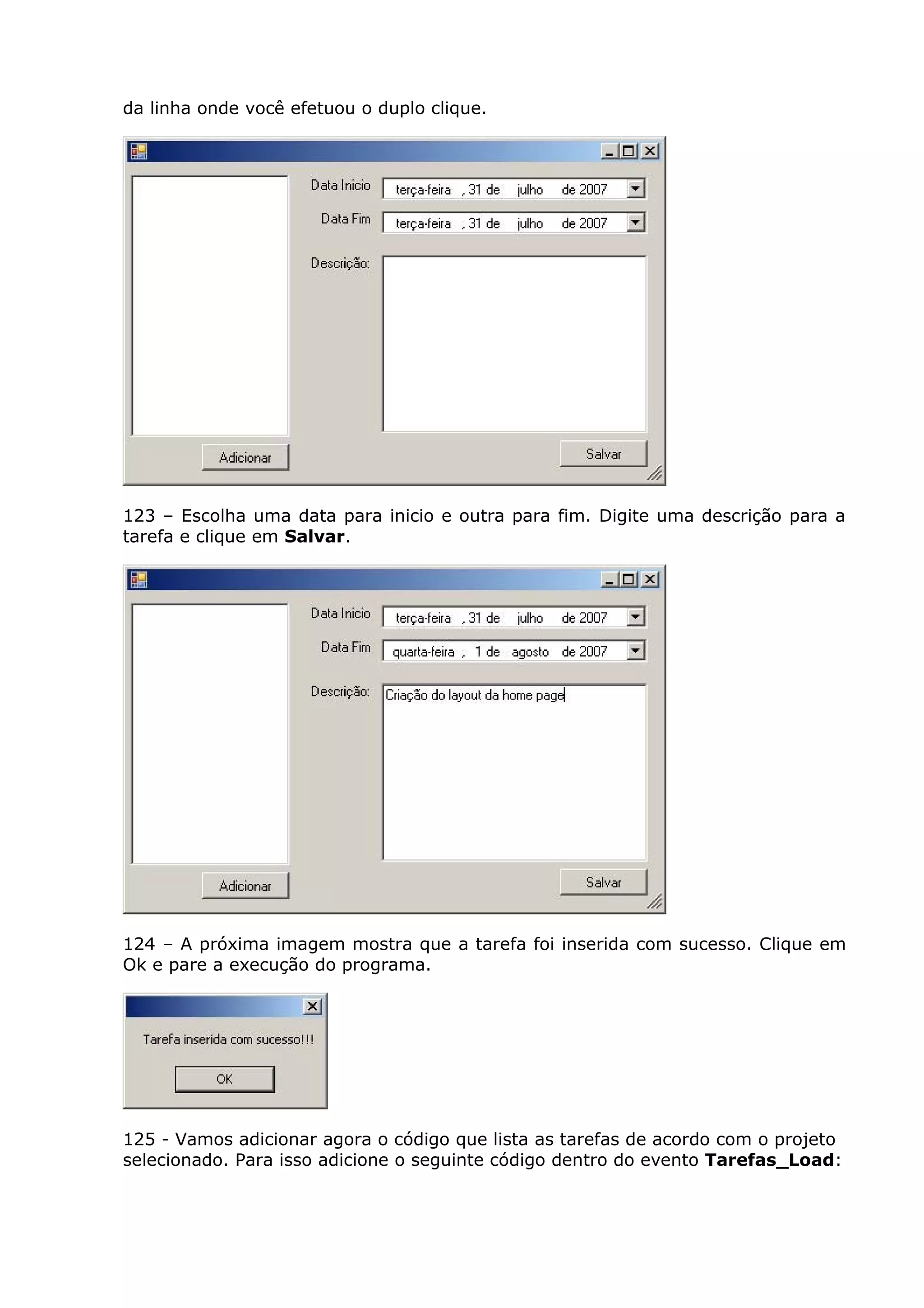 da linha onde você efetuou o duplo clique.
123 – Escolha uma data para inicio e outra para fim. Digite uma descrição para a
tarefa e clique em Salvar.
124 – A próxima imagem mostra que a tarefa foi inserida com sucesso. Clique em
Ok e pare a execução do programa.
125 - Vamos adicionar agora o código que lista as tarefas de acordo com o projeto
selecionado. Para isso adicione o seguinte código dentro do evento Tarefas_Load:
 