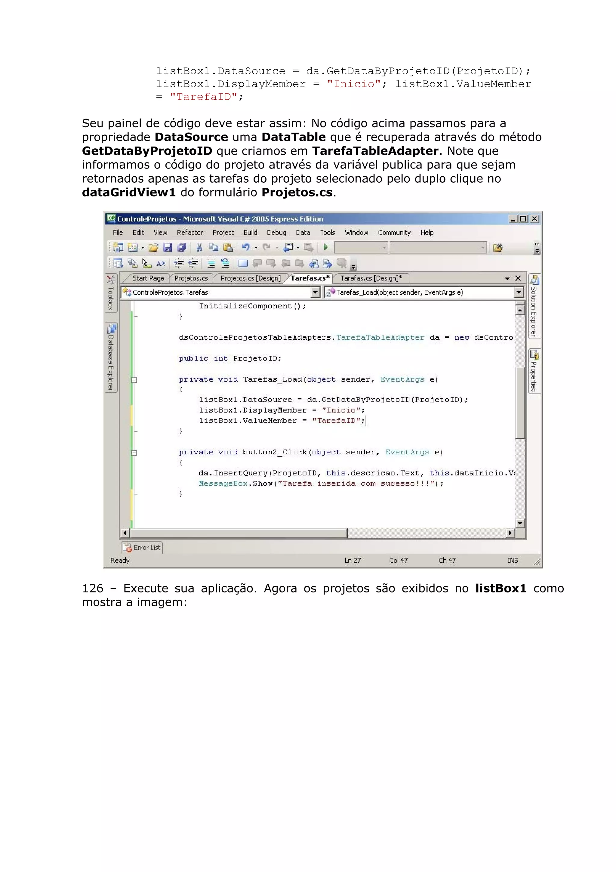 listBox1.DataSource = da.GetDataByProjetoID(ProjetoID);
listBox1.DisplayMember = "Inicio"; listBox1.ValueMember
= "TarefaID";
Seu painel de código deve estar assim: No código acima passamos para a
propriedade DataSource uma DataTable que é recuperada através do método
GetDataByProjetoID que criamos em TarefaTableAdapter. Note que
informamos o código do projeto através da variável publica para que sejam
retornados apenas as tarefas do projeto selecionado pelo duplo clique no
dataGridView1 do formulário Projetos.cs.
126 – Execute sua aplicação. Agora os projetos são exibidos no listBox1 como
mostra a imagem:
 