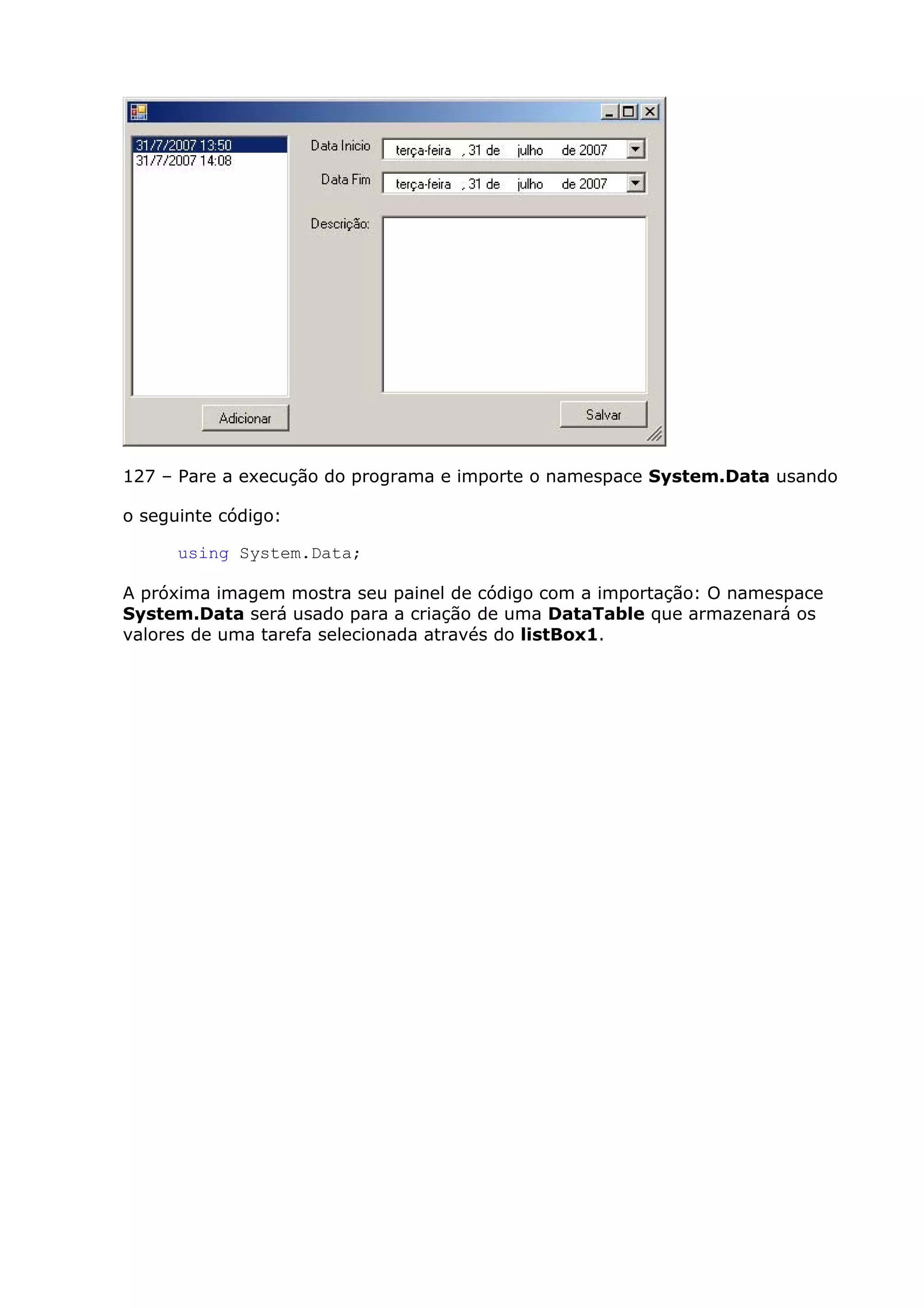 127 – Pare a execução do programa e importe o namespace System.Data usando
o seguinte código:
using System.Data;
A próxima imagem mostra seu painel de código com a importação: O namespace
System.Data será usado para a criação de uma DataTable que armazenará os
valores de uma tarefa selecionada através do listBox1.
 