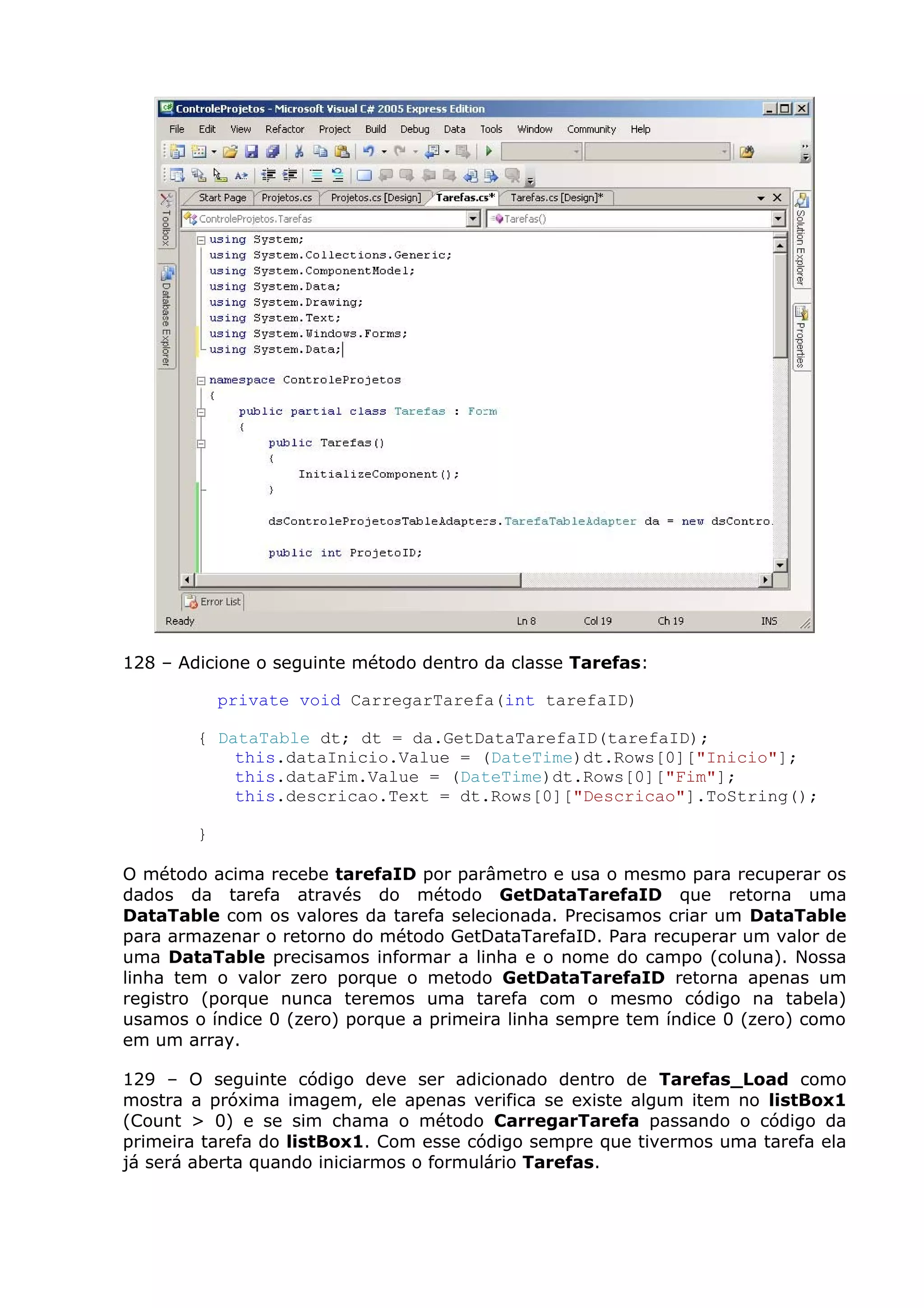 128 – Adicione o seguinte método dentro da classe Tarefas:
private void CarregarTarefa(int tarefaID)
{ DataTable dt; dt = da.GetDataTarefaID(tarefaID);
this.dataInicio.Value = (DateTime)dt.Rows[0]["Inicio"];
this.dataFim.Value = (DateTime)dt.Rows[0]["Fim"];
this.descricao.Text = dt.Rows[0]["Descricao"].ToString();
}
O método acima recebe tarefaID por parâmetro e usa o mesmo para recuperar os
dados da tarefa através do método GetDataTarefaID que retorna uma
DataTable com os valores da tarefa selecionada. Precisamos criar um DataTable
para armazenar o retorno do método GetDataTarefaID. Para recuperar um valor de
uma DataTable precisamos informar a linha e o nome do campo (coluna). Nossa
linha tem o valor zero porque o metodo GetDataTarefaID retorna apenas um
registro (porque nunca teremos uma tarefa com o mesmo código na tabela)
usamos o índice 0 (zero) porque a primeira linha sempre tem índice 0 (zero) como
em um array.
129 – O seguinte código deve ser adicionado dentro de Tarefas_Load como
mostra a próxima imagem, ele apenas verifica se existe algum item no listBox1
(Count > 0) e se sim chama o método CarregarTarefa passando o código da
primeira tarefa do listBox1. Com esse código sempre que tivermos uma tarefa ela
já será aberta quando iniciarmos o formulário Tarefas.
 