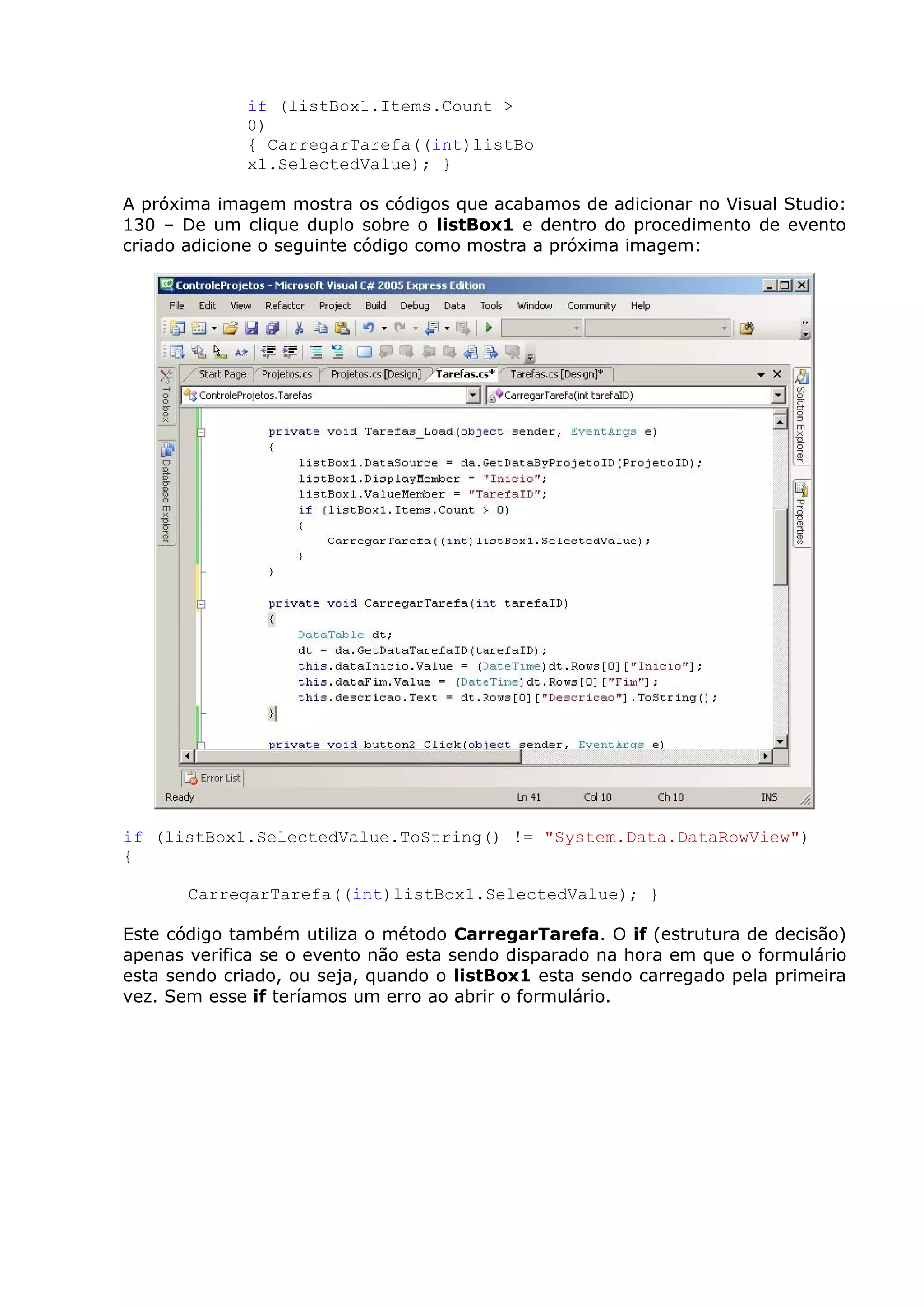 if (listBox1.Items.Count >
0)
{ CarregarTarefa((int)listBo
x1.SelectedValue); }
A próxima imagem mostra os códigos que acabamos de adicionar no Visual Studio:
130 – De um clique duplo sobre o listBox1 e dentro do procedimento de evento
criado adicione o seguinte código como mostra a próxima imagem:
if (listBox1.SelectedValue.ToString() != "System.Data.DataRowView")
{
CarregarTarefa((int)listBox1.SelectedValue); }
Este código também utiliza o método CarregarTarefa. O if (estrutura de decisão)
apenas verifica se o evento não esta sendo disparado na hora em que o formulário
esta sendo criado, ou seja, quando o listBox1 esta sendo carregado pela primeira
vez. Sem esse if teríamos um erro ao abrir o formulário.
 
