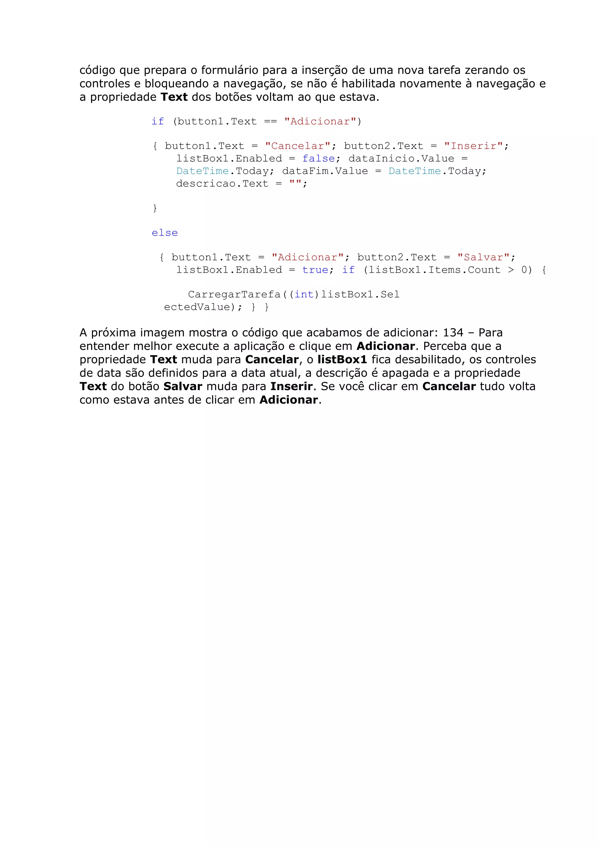 código que prepara o formulário para a inserção de uma nova tarefa zerando os
controles e bloqueando a navegação, se não é habilitada novamente à navegação e
a propriedade Text dos botões voltam ao que estava.
if (button1.Text == "Adicionar")
{ button1.Text = "Cancelar"; button2.Text = "Inserir";
listBox1.Enabled = false; dataInicio.Value =
DateTime.Today; dataFim.Value = DateTime.Today;
descricao.Text = "";
}
else
{ button1.Text = "Adicionar"; button2.Text = "Salvar";
listBox1.Enabled = true; if (listBox1.Items.Count > 0) {
CarregarTarefa((int)listBox1.Sel
ectedValue); } }
A próxima imagem mostra o código que acabamos de adicionar: 134 – Para
entender melhor execute a aplicação e clique em Adicionar. Perceba que a
propriedade Text muda para Cancelar, o listBox1 fica desabilitado, os controles
de data são definidos para a data atual, a descrição é apagada e a propriedade
Text do botão Salvar muda para Inserir. Se você clicar em Cancelar tudo volta
como estava antes de clicar em Adicionar.
 