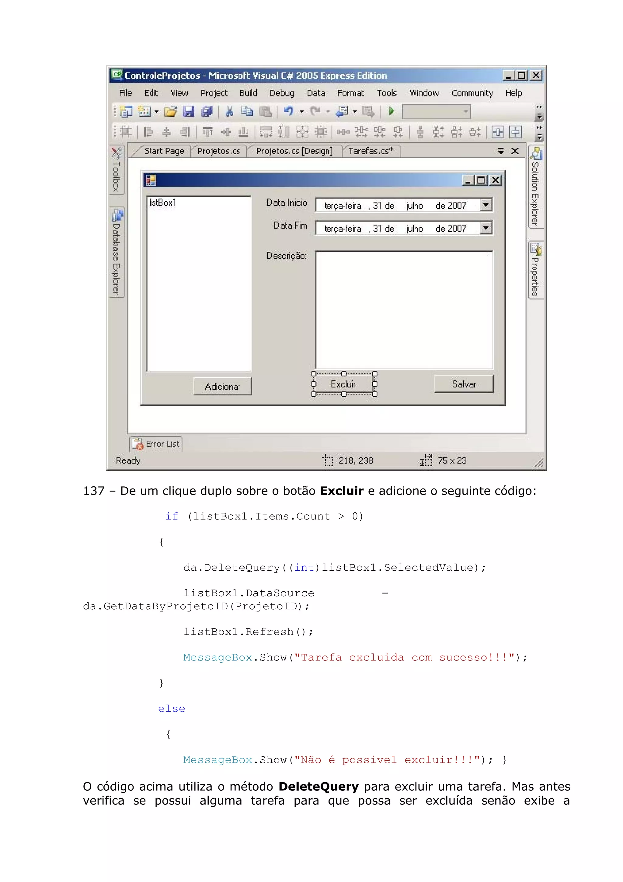 137 – De um clique duplo sobre o botão Excluir e adicione o seguinte código:
if (listBox1.Items.Count > 0)
{
da.DeleteQuery((int)listBox1.SelectedValue);
listBox1.DataSource =
da.GetDataByProjetoID(ProjetoID);
listBox1.Refresh();
MessageBox.Show("Tarefa excluida com sucesso!!!");
}
else
{
MessageBox.Show("Não é possivel excluir!!!"); }
O código acima utiliza o método DeleteQuery para excluir uma tarefa. Mas antes
verifica se possui alguma tarefa para que possa ser excluída senão exibe a
 