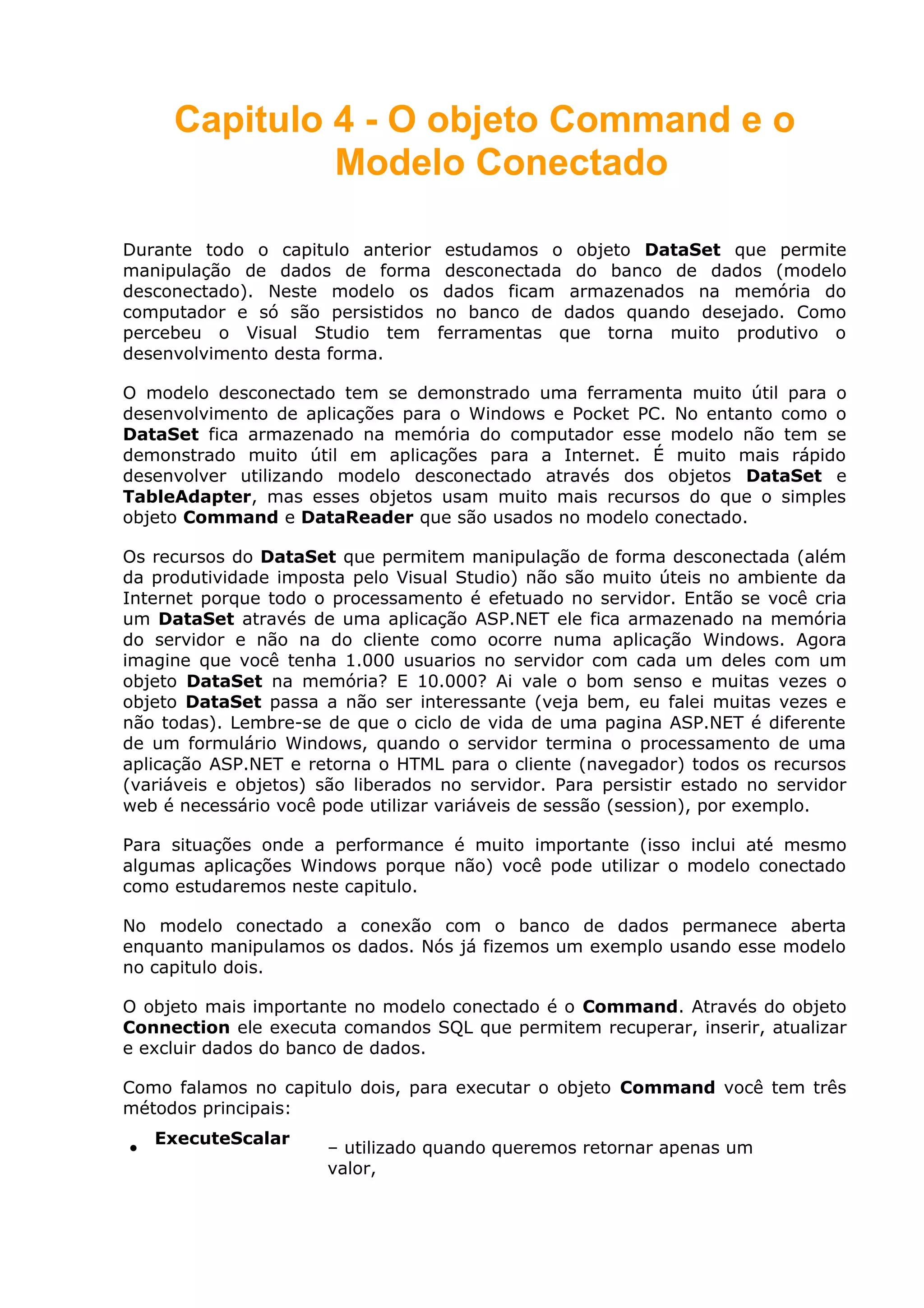 Capitulo 4 - O objeto Command e o
Modelo Conectado
Durante todo o capitulo anterior estudamos o objeto DataSet que permite
manipulação de dados de forma desconectada do banco de dados (modelo
desconectado). Neste modelo os dados ficam armazenados na memória do
computador e só são persistidos no banco de dados quando desejado. Como
percebeu o Visual Studio tem ferramentas que torna muito produtivo o
desenvolvimento desta forma.
O modelo desconectado tem se demonstrado uma ferramenta muito útil para o
desenvolvimento de aplicações para o Windows e Pocket PC. No entanto como o
DataSet fica armazenado na memória do computador esse modelo não tem se
demonstrado muito útil em aplicações para a Internet. É muito mais rápido
desenvolver utilizando modelo desconectado através dos objetos DataSet e
TableAdapter, mas esses objetos usam muito mais recursos do que o simples
objeto Command e DataReader que são usados no modelo conectado.
Os recursos do DataSet que permitem manipulação de forma desconectada (além
da produtividade imposta pelo Visual Studio) não são muito úteis no ambiente da
Internet porque todo o processamento é efetuado no servidor. Então se você cria
um DataSet através de uma aplicação ASP.NET ele fica armazenado na memória
do servidor e não na do cliente como ocorre numa aplicação Windows. Agora
imagine que você tenha 1.000 usuarios no servidor com cada um deles com um
objeto DataSet na memória? E 10.000? Ai vale o bom senso e muitas vezes o
objeto DataSet passa a não ser interessante (veja bem, eu falei muitas vezes e
não todas). Lembre-se de que o ciclo de vida de uma pagina ASP.NET é diferente
de um formulário Windows, quando o servidor termina o processamento de uma
aplicação ASP.NET e retorna o HTML para o cliente (navegador) todos os recursos
(variáveis e objetos) são liberados no servidor. Para persistir estado no servidor
web é necessário você pode utilizar variáveis de sessão (session), por exemplo.
Para situações onde a performance é muito importante (isso inclui até mesmo
algumas aplicações Windows porque não) você pode utilizar o modelo conectado
como estudaremos neste capitulo.
No modelo conectado a conexão com o banco de dados permanece aberta
enquanto manipulamos os dados. Nós já fizemos um exemplo usando esse modelo
no capitulo dois.
O objeto mais importante no modelo conectado é o Command. Através do objeto
Connection ele executa comandos SQL que permitem recuperar, inserir, atualizar
e excluir dados do banco de dados.
Como falamos no capitulo dois, para executar o objeto Command você tem três
métodos principais:
•
ExecuteScalar
– utilizado quando queremos retornar apenas um
valor,
 