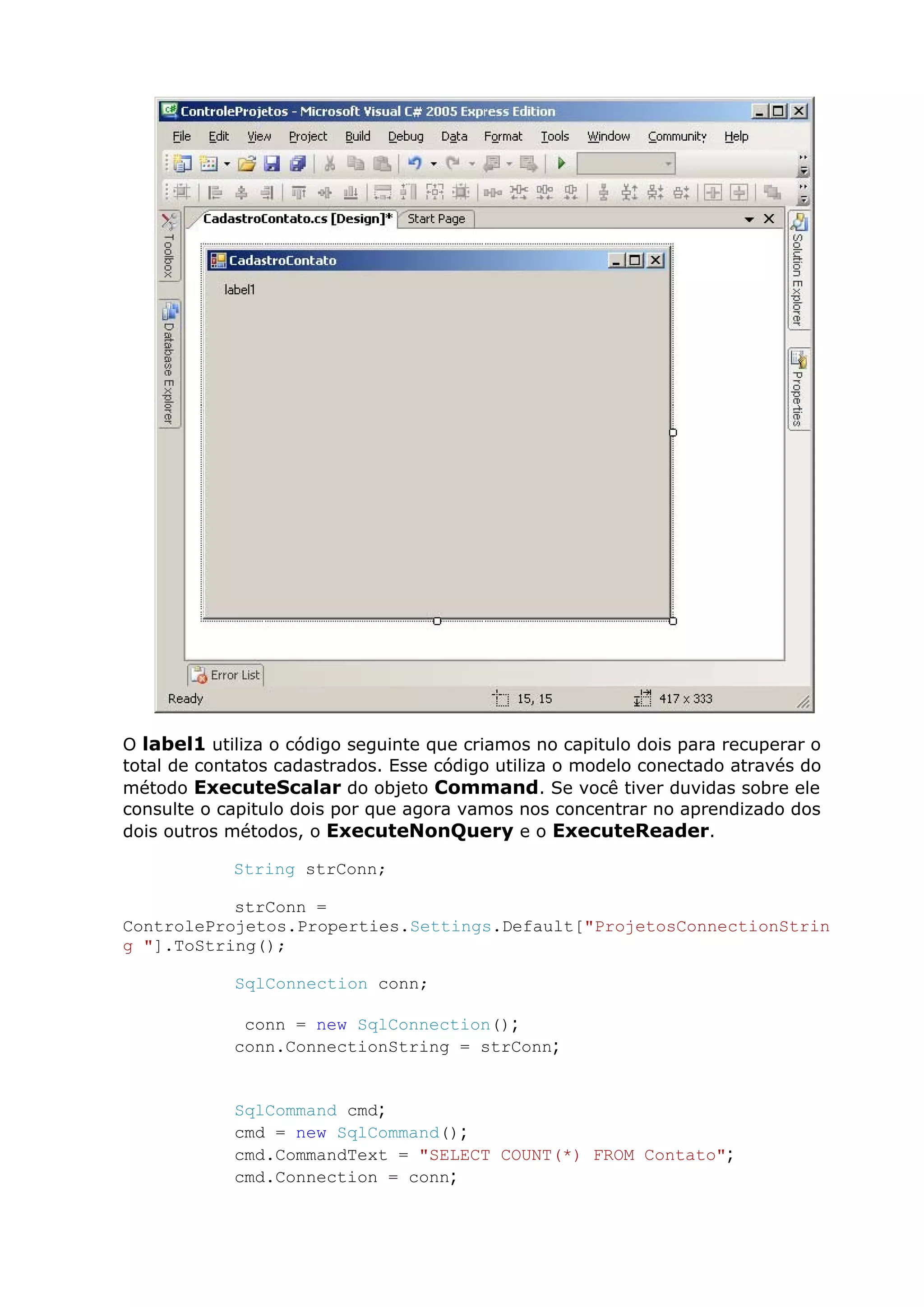 O label1 utiliza o código seguinte que criamos no capitulo dois para recuperar o
total de contatos cadastrados. Esse código utiliza o modelo conectado através do
método ExecuteScalar do objeto Command. Se você tiver duvidas sobre ele
consulte o capitulo dois por que agora vamos nos concentrar no aprendizado dos
dois outros métodos, o ExecuteNonQuery e o ExecuteReader.
String strConn;
strConn =
ControleProjetos.Properties.Settings.Default["ProjetosConnectionStrin
g "].ToString();
SqlConnection conn;
conn = new SqlConnection();
conn.ConnectionString = strConn;
SqlCommand cmd;
cmd = new SqlCommand();
cmd.CommandText = "SELECT COUNT(*) FROM Contato";
cmd.Connection = conn;
 