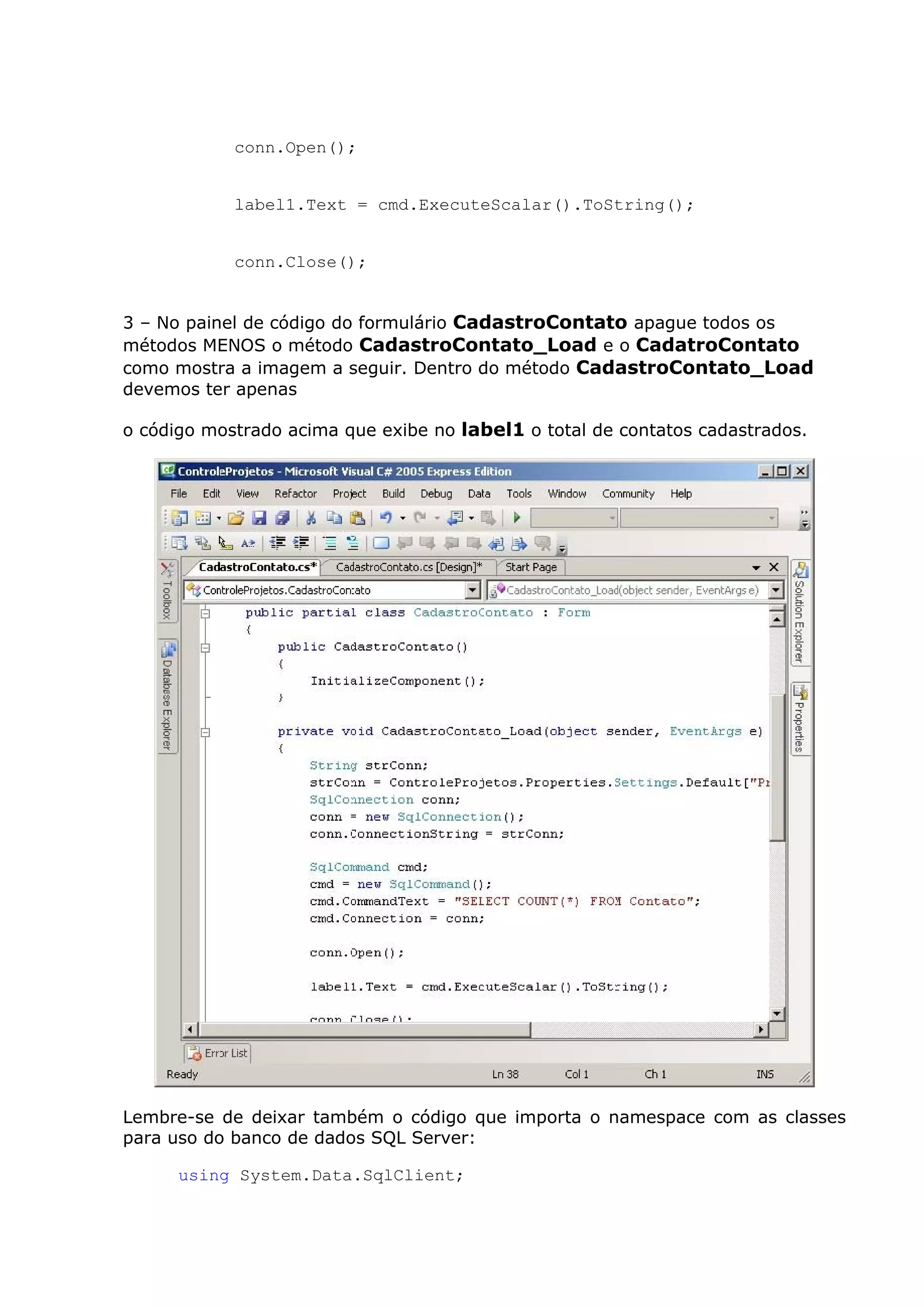 conn.Open();
label1.Text = cmd.ExecuteScalar().ToString();
conn.Close();
3 – No painel de código do formulário CadastroContato apague todos os
métodos MENOS o método CadastroContato_Load e o CadatroContato
como mostra a imagem a seguir. Dentro do método CadastroContato_Load
devemos ter apenas
o código mostrado acima que exibe no label1 o total de contatos cadastrados.
Lembre-se de deixar também o código que importa o namespace com as classes
para uso do banco de dados SQL Server:
using System.Data.SqlClient;
 