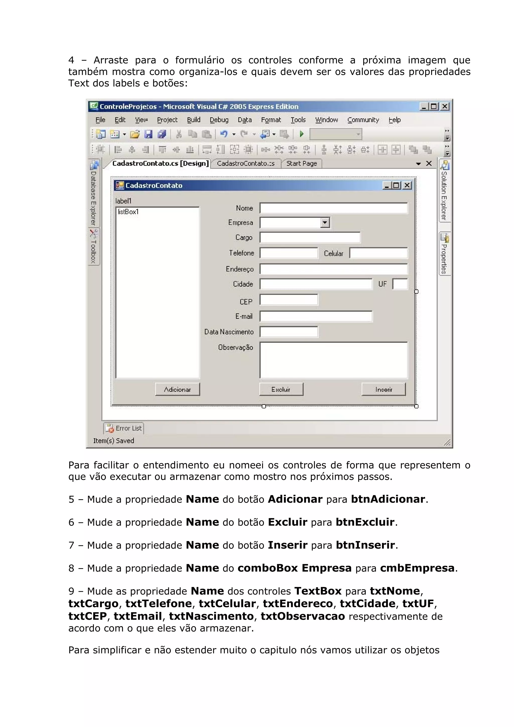 4 – Arraste para o formulário os controles conforme a próxima imagem que
também mostra como organiza-los e quais devem ser os valores das propriedades
Text dos labels e botões:
Para facilitar o entendimento eu nomeei os controles de forma que representem o
que vão executar ou armazenar como mostro nos próximos passos.
5 – Mude a propriedade Name do botão Adicionar para btnAdicionar.
6 – Mude a propriedade Name do botão Excluir para btnExcluir.
7 – Mude a propriedade Name do botão Inserir para btnInserir.
8 – Mude a propriedade Name do comboBox Empresa para cmbEmpresa.
9 – Mude as propriedade Name dos controles TextBox para txtNome,
txtCargo, txtTelefone, txtCelular, txtEndereco, txtCidade, txtUF,
txtCEP, txtEmail, txtNascimento, txtObservacao respectivamente de
acordo com o que eles vão armazenar.
Para simplificar e não estender muito o capitulo nós vamos utilizar os objetos
 