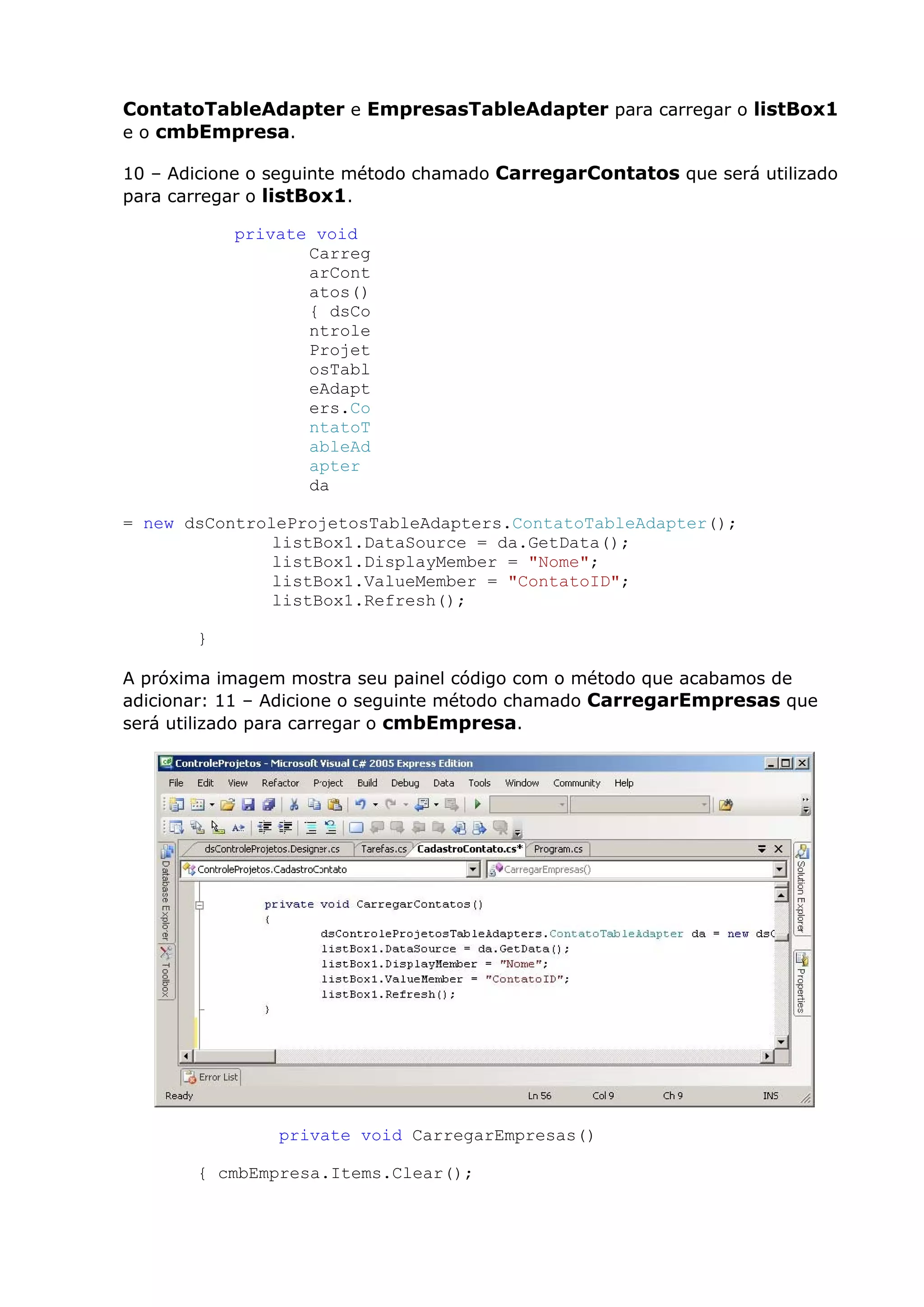 ContatoTableAdapter e EmpresasTableAdapter para carregar o listBox1
e o cmbEmpresa.
10 – Adicione o seguinte método chamado CarregarContatos que será utilizado
para carregar o listBox1.
private void
Carreg
arCont
atos()
{ dsCo
ntrole
Projet
osTabl
eAdapt
ers.Co
ntatoT
ableAd
apter
da
= new dsControleProjetosTableAdapters.ContatoTableAdapter();
listBox1.DataSource = da.GetData();
listBox1.DisplayMember = "Nome";
listBox1.ValueMember = "ContatoID";
listBox1.Refresh();
}
A próxima imagem mostra seu painel código com o método que acabamos de
adicionar: 11 – Adicione o seguinte método chamado CarregarEmpresas que
será utilizado para carregar o cmbEmpresa.
private void CarregarEmpresas()
{ cmbEmpresa.Items.Clear();
 