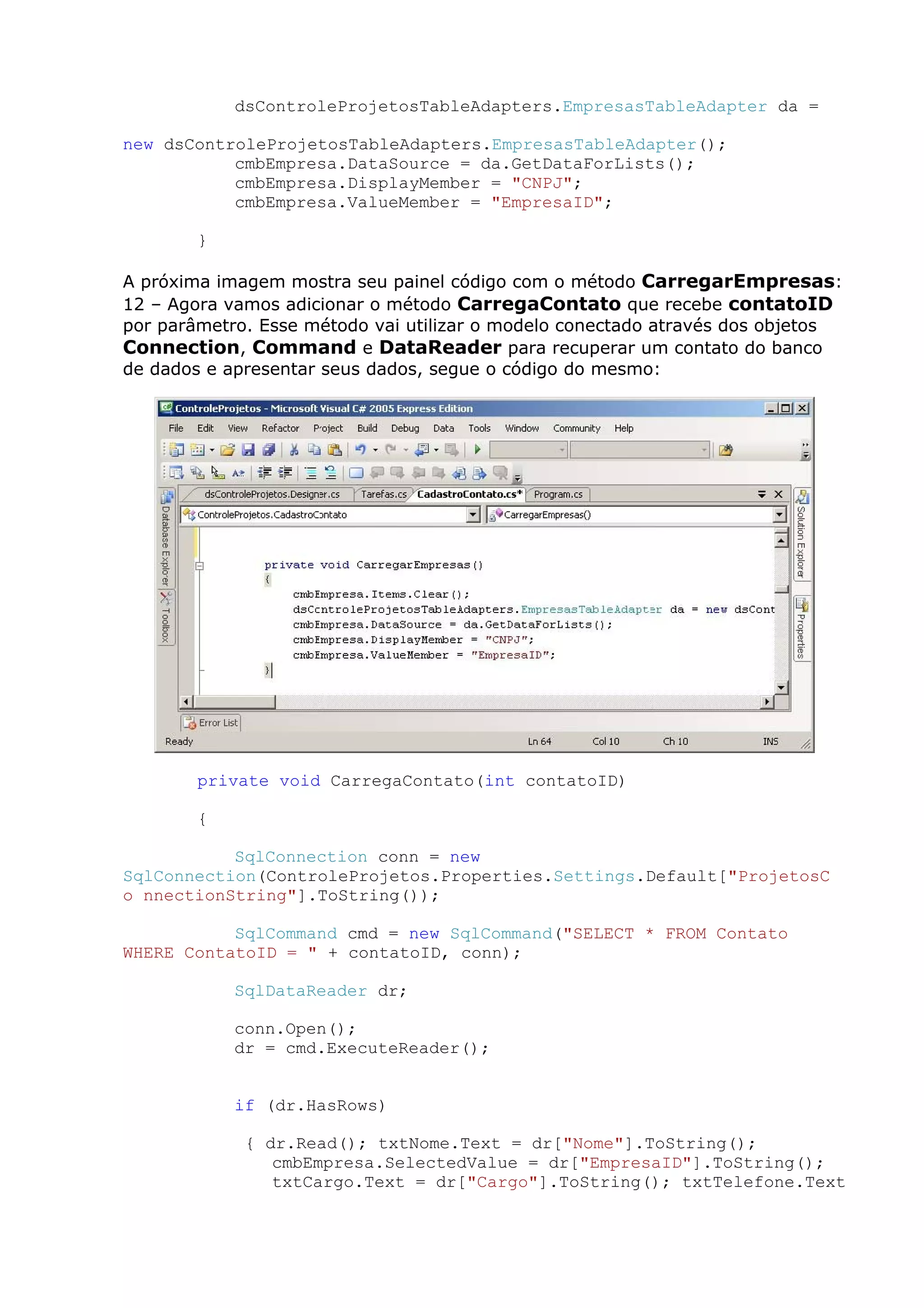 dsControleProjetosTableAdapters.EmpresasTableAdapter da =
new dsControleProjetosTableAdapters.EmpresasTableAdapter();
cmbEmpresa.DataSource = da.GetDataForLists();
cmbEmpresa.DisplayMember = "CNPJ";
cmbEmpresa.ValueMember = "EmpresaID";
}
A próxima imagem mostra seu painel código com o método CarregarEmpresas:
12 – Agora vamos adicionar o método CarregaContato que recebe contatoID
por parâmetro. Esse método vai utilizar o modelo conectado através dos objetos
Connection, Command e DataReader para recuperar um contato do banco
de dados e apresentar seus dados, segue o código do mesmo:
private void CarregaContato(int contatoID)
{
SqlConnection conn = new
SqlConnection(ControleProjetos.Properties.Settings.Default["ProjetosC
o nnectionString"].ToString());
SqlCommand cmd = new SqlCommand("SELECT * FROM Contato
WHERE ContatoID = " + contatoID, conn);
SqlDataReader dr;
conn.Open();
dr = cmd.ExecuteReader();
if (dr.HasRows)
{ dr.Read(); txtNome.Text = dr["Nome"].ToString();
cmbEmpresa.SelectedValue = dr["EmpresaID"].ToString();
txtCargo.Text = dr["Cargo"].ToString(); txtTelefone.Text
 