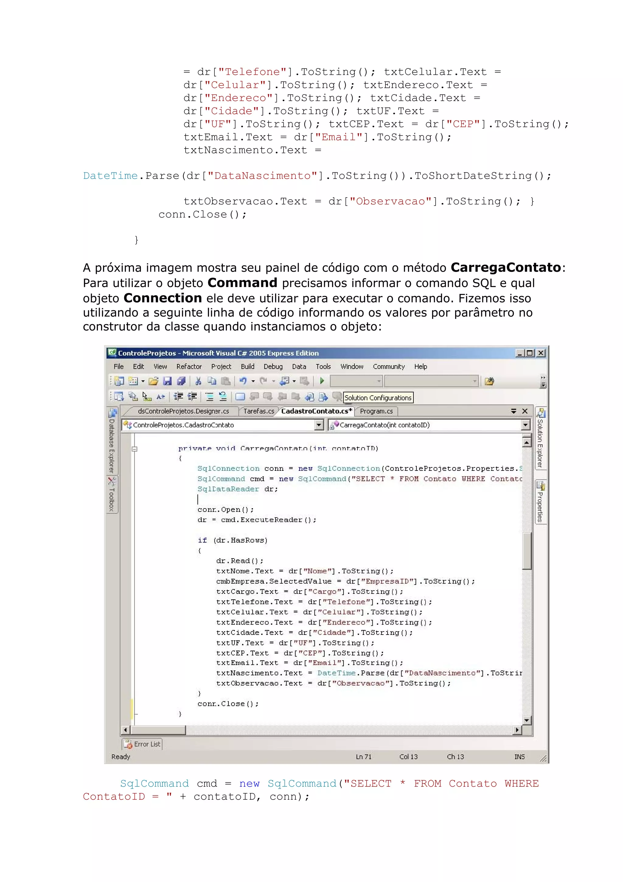 = dr["Telefone"].ToString(); txtCelular.Text =
dr["Celular"].ToString(); txtEndereco.Text =
dr["Endereco"].ToString(); txtCidade.Text =
dr["Cidade"].ToString(); txtUF.Text =
dr["UF"].ToString(); txtCEP.Text = dr["CEP"].ToString();
txtEmail.Text = dr["Email"].ToString();
txtNascimento.Text =
DateTime.Parse(dr["DataNascimento"].ToString()).ToShortDateString();
txtObservacao.Text = dr["Observacao"].ToString(); }
conn.Close();
}
A próxima imagem mostra seu painel de código com o método CarregaContato:
Para utilizar o objeto Command precisamos informar o comando SQL e qual
objeto Connection ele deve utilizar para executar o comando. Fizemos isso
utilizando a seguinte linha de código informando os valores por parâmetro no
construtor da classe quando instanciamos o objeto:
SqlCommand cmd = new SqlCommand("SELECT * FROM Contato WHERE
ContatoID = " + contatoID, conn);
 