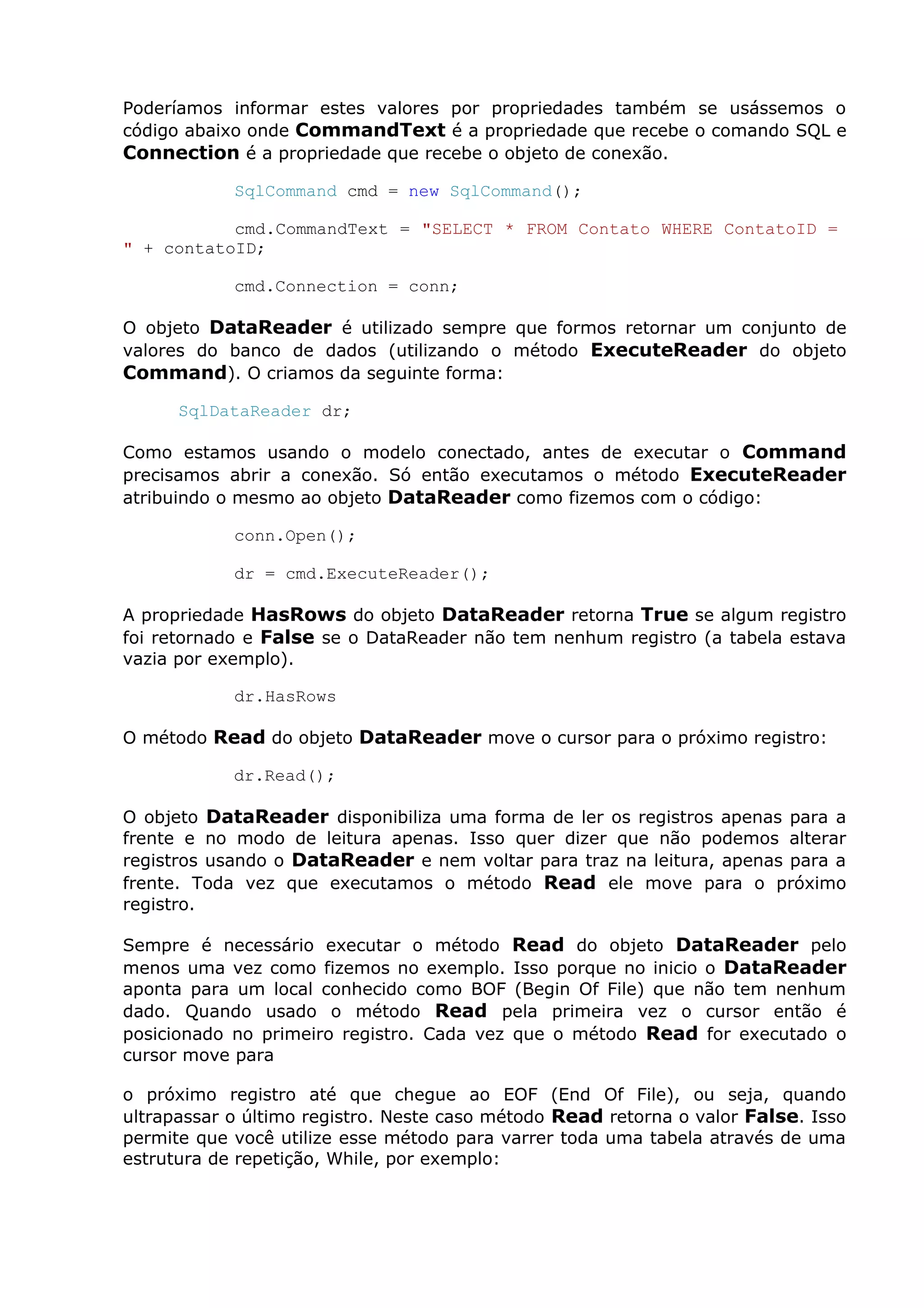 Poderíamos informar estes valores por propriedades também se usássemos o
código abaixo onde CommandText é a propriedade que recebe o comando SQL e
Connection é a propriedade que recebe o objeto de conexão.
SqlCommand cmd = new SqlCommand();
cmd.CommandText = "SELECT * FROM Contato WHERE ContatoID =
" + contatoID;
cmd.Connection = conn;
O objeto DataReader é utilizado sempre que formos retornar um conjunto de
valores do banco de dados (utilizando o método ExecuteReader do objeto
Command). O criamos da seguinte forma:
SqlDataReader dr;
Como estamos usando o modelo conectado, antes de executar o Command
precisamos abrir a conexão. Só então executamos o método ExecuteReader
atribuindo o mesmo ao objeto DataReader como fizemos com o código:
conn.Open();
dr = cmd.ExecuteReader();
A propriedade HasRows do objeto DataReader retorna True se algum registro
foi retornado e False se o DataReader não tem nenhum registro (a tabela estava
vazia por exemplo).
dr.HasRows
O método Read do objeto DataReader move o cursor para o próximo registro:
dr.Read();
O objeto DataReader disponibiliza uma forma de ler os registros apenas para a
frente e no modo de leitura apenas. Isso quer dizer que não podemos alterar
registros usando o DataReader e nem voltar para traz na leitura, apenas para a
frente. Toda vez que executamos o método Read ele move para o próximo
registro.
Sempre é necessário executar o método Read do objeto DataReader pelo
menos uma vez como fizemos no exemplo. Isso porque no inicio o DataReader
aponta para um local conhecido como BOF (Begin Of File) que não tem nenhum
dado. Quando usado o método Read pela primeira vez o cursor então é
posicionado no primeiro registro. Cada vez que o método Read for executado o
cursor move para
o próximo registro até que chegue ao EOF (End Of File), ou seja, quando
ultrapassar o último registro. Neste caso método Read retorna o valor False. Isso
permite que você utilize esse método para varrer toda uma tabela através de uma
estrutura de repetição, While, por exemplo:
 