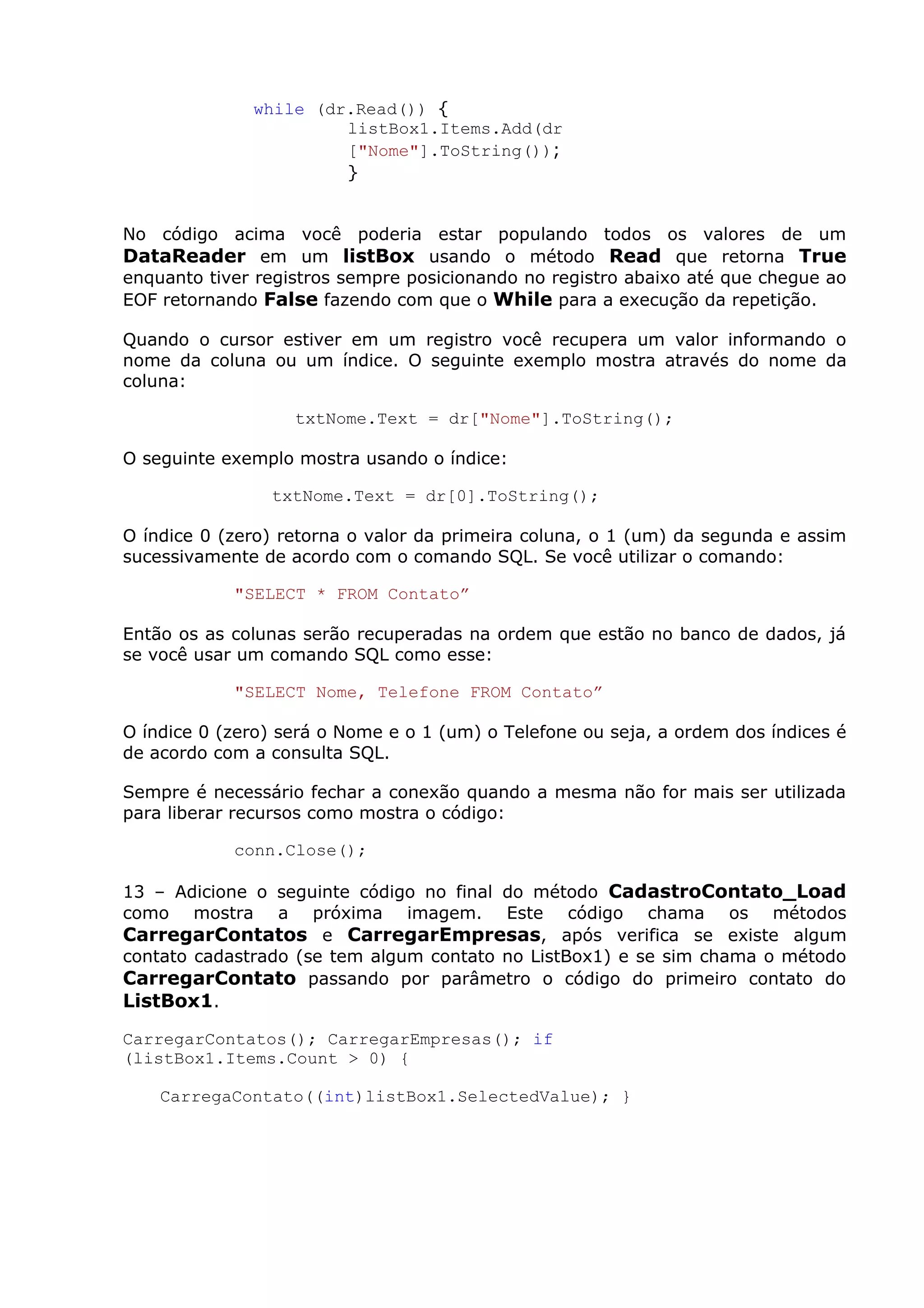 while (dr.Read()) {
listBox1.Items.Add(dr
["Nome"].ToString());
}
No código acima você poderia estar populando todos os valores de um
DataReader em um listBox usando o método Read que retorna True
enquanto tiver registros sempre posicionando no registro abaixo até que chegue ao
EOF retornando False fazendo com que o While para a execução da repetição.
Quando o cursor estiver em um registro você recupera um valor informando o
nome da coluna ou um índice. O seguinte exemplo mostra através do nome da
coluna:
txtNome.Text = dr["Nome"].ToString();
O seguinte exemplo mostra usando o índice:
txtNome.Text = dr[0].ToString();
O índice 0 (zero) retorna o valor da primeira coluna, o 1 (um) da segunda e assim
sucessivamente de acordo com o comando SQL. Se você utilizar o comando:
"SELECT * FROM Contato”
Então os as colunas serão recuperadas na ordem que estão no banco de dados, já
se você usar um comando SQL como esse:
"SELECT Nome, Telefone FROM Contato”
O índice 0 (zero) será o Nome e o 1 (um) o Telefone ou seja, a ordem dos índices é
de acordo com a consulta SQL.
Sempre é necessário fechar a conexão quando a mesma não for mais ser utilizada
para liberar recursos como mostra o código:
conn.Close();
13 – Adicione o seguinte código no final do método CadastroContato_Load
como mostra a próxima imagem. Este código chama os métodos
CarregarContatos e CarregarEmpresas, após verifica se existe algum
contato cadastrado (se tem algum contato no ListBox1) e se sim chama o método
CarregarContato passando por parâmetro o código do primeiro contato do
ListBox1.
CarregarContatos(); CarregarEmpresas(); if
(listBox1.Items.Count > 0) {
CarregaContato((int)listBox1.SelectedValue); }
 