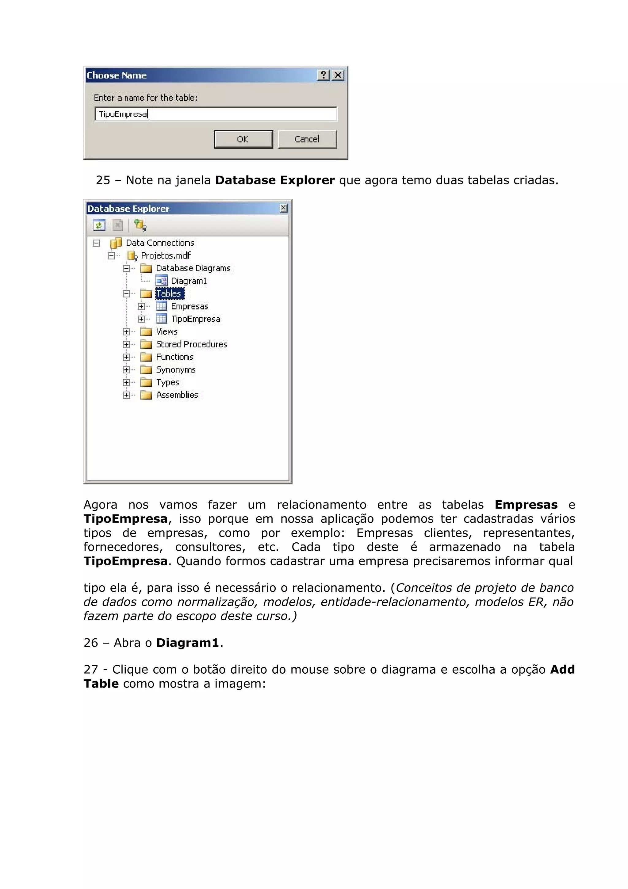 25 – Note na janela Database Explorer que agora temo duas tabelas criadas.
Agora nos vamos fazer um relacionamento entre as tabelas Empresas e
TipoEmpresa, isso porque em nossa aplicação podemos ter cadastradas vários
tipos de empresas, como por exemplo: Empresas clientes, representantes,
fornecedores, consultores, etc. Cada tipo deste é armazenado na tabela
TipoEmpresa. Quando formos cadastrar uma empresa precisaremos informar qual
tipo ela é, para isso é necessário o relacionamento. (Conceitos de projeto de banco
de dados como normalização, modelos, entidade-relacionamento, modelos ER, não
fazem parte do escopo deste curso.)
26 – Abra o Diagram1.
27 - Clique com o botão direito do mouse sobre o diagrama e escolha a opção Add
Table como mostra a imagem:
 