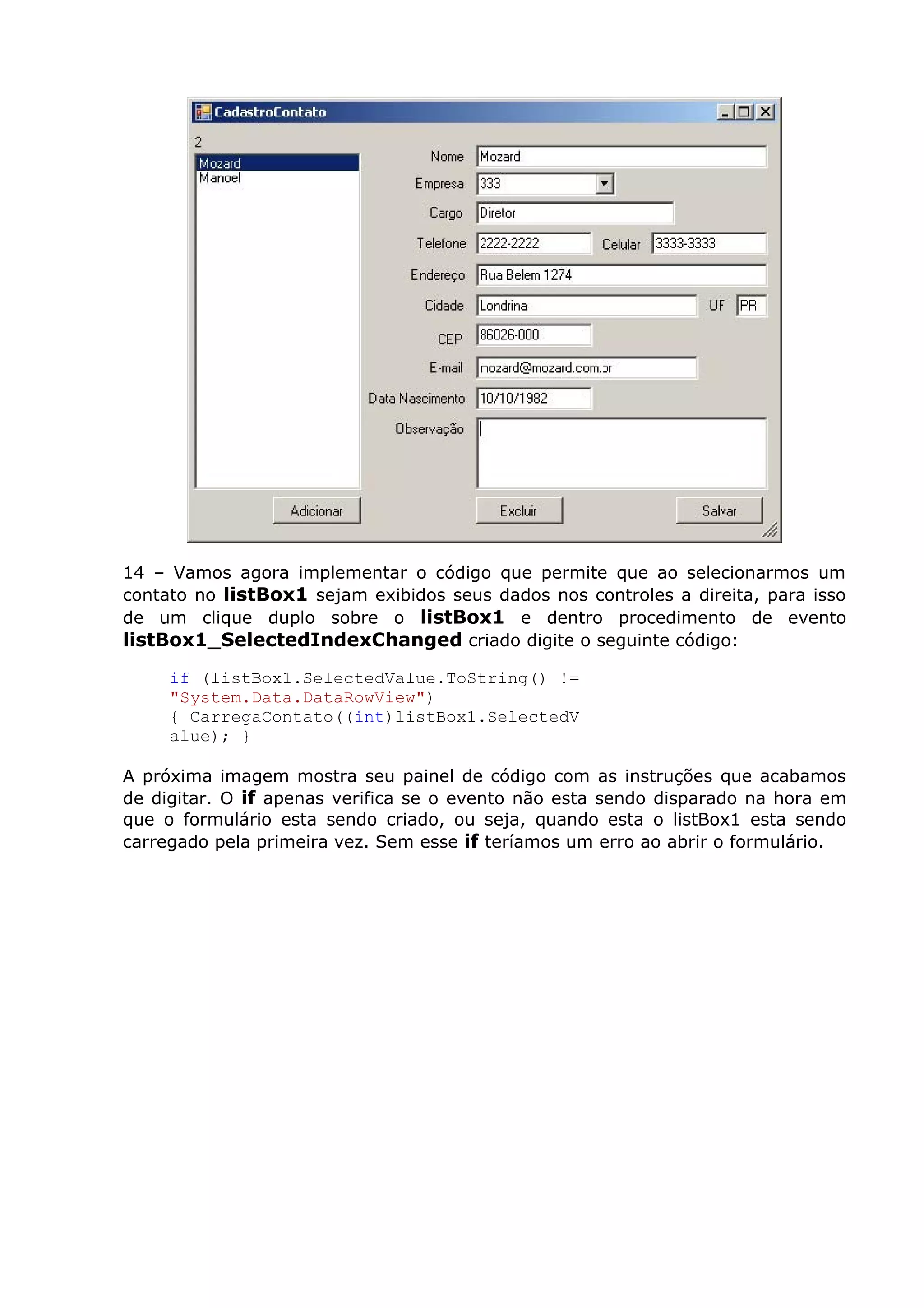 14 – Vamos agora implementar o código que permite que ao selecionarmos um
contato no listBox1 sejam exibidos seus dados nos controles a direita, para isso
de um clique duplo sobre o listBox1 e dentro procedimento de evento
listBox1_SelectedIndexChanged criado digite o seguinte código:
if (listBox1.SelectedValue.ToString() !=
"System.Data.DataRowView")
{ CarregaContato((int)listBox1.SelectedV
alue); }
A próxima imagem mostra seu painel de código com as instruções que acabamos
de digitar. O if apenas verifica se o evento não esta sendo disparado na hora em
que o formulário esta sendo criado, ou seja, quando esta o listBox1 esta sendo
carregado pela primeira vez. Sem esse if teríamos um erro ao abrir o formulário.
 