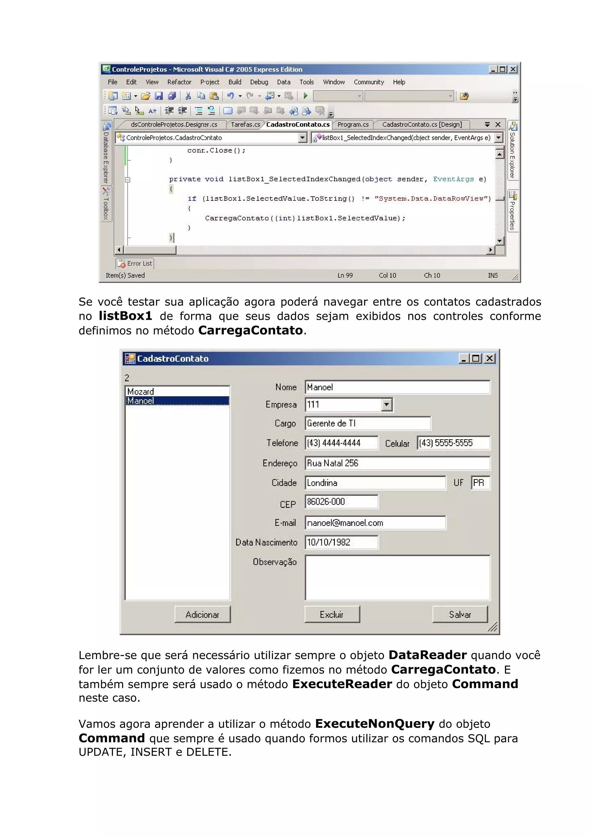 Se você testar sua aplicação agora poderá navegar entre os contatos cadastrados
no listBox1 de forma que seus dados sejam exibidos nos controles conforme
definimos no método CarregaContato.
Lembre-se que será necessário utilizar sempre o objeto DataReader quando você
for ler um conjunto de valores como fizemos no método CarregaContato. E
também sempre será usado o método ExecuteReader do objeto Command
neste caso.
Vamos agora aprender a utilizar o método ExecuteNonQuery do objeto
Command que sempre é usado quando formos utilizar os comandos SQL para
UPDATE, INSERT e DELETE.
 
