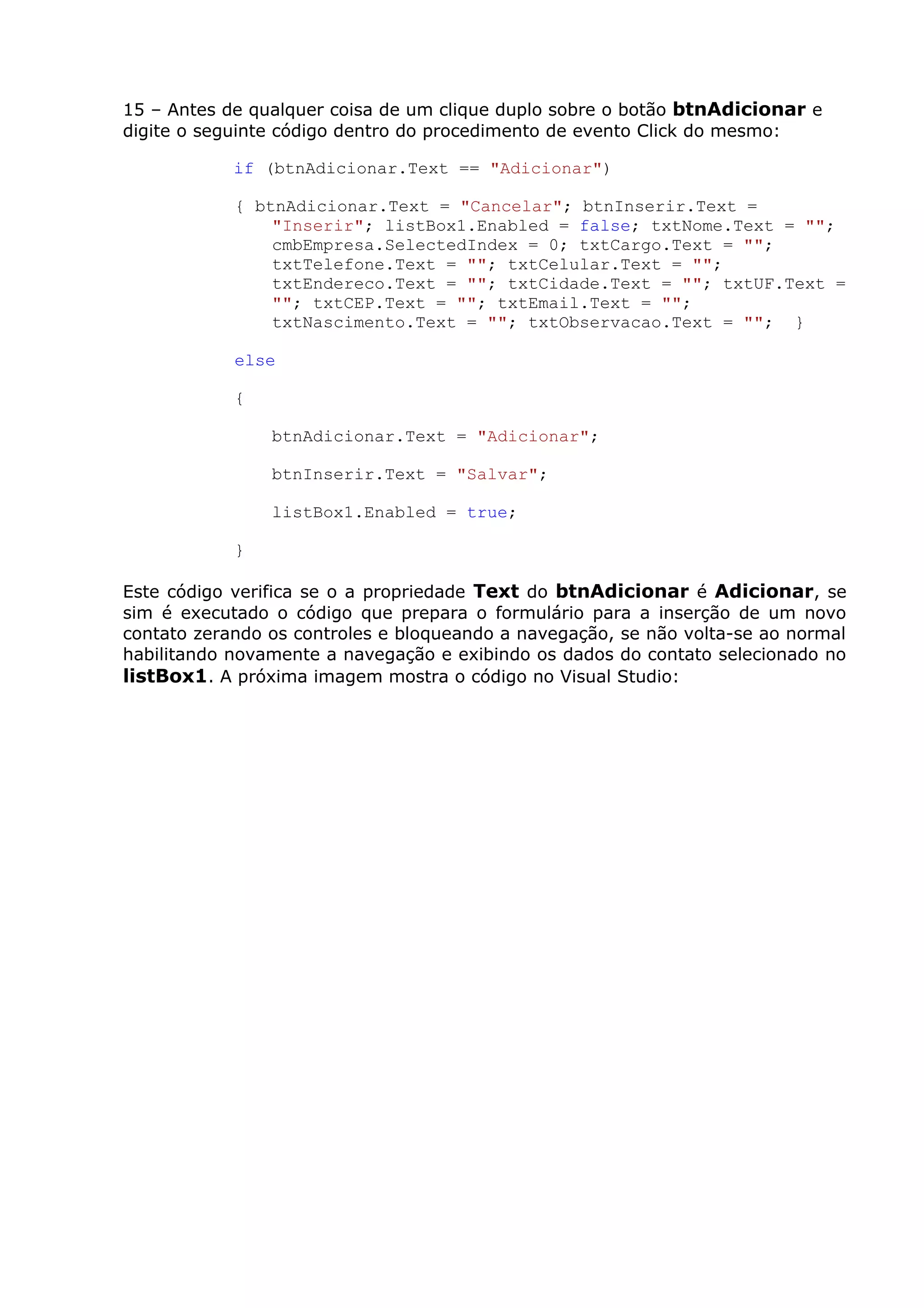 15 – Antes de qualquer coisa de um clique duplo sobre o botão btnAdicionar e
digite o seguinte código dentro do procedimento de evento Click do mesmo:
if (btnAdicionar.Text == "Adicionar")
{ btnAdicionar.Text = "Cancelar"; btnInserir.Text =
"Inserir"; listBox1.Enabled = false; txtNome.Text = "";
cmbEmpresa.SelectedIndex = 0; txtCargo.Text = "";
txtTelefone.Text = ""; txtCelular.Text = "";
txtEndereco.Text = ""; txtCidade.Text = ""; txtUF.Text =
""; txtCEP.Text = ""; txtEmail.Text = "";
txtNascimento.Text = ""; txtObservacao.Text = ""; }
else
{
btnAdicionar.Text = "Adicionar";
btnInserir.Text = "Salvar";
listBox1.Enabled = true;
}
Este código verifica se o a propriedade Text do btnAdicionar é Adicionar, se
sim é executado o código que prepara o formulário para a inserção de um novo
contato zerando os controles e bloqueando a navegação, se não volta-se ao normal
habilitando novamente a navegação e exibindo os dados do contato selecionado no
listBox1. A próxima imagem mostra o código no Visual Studio:
 