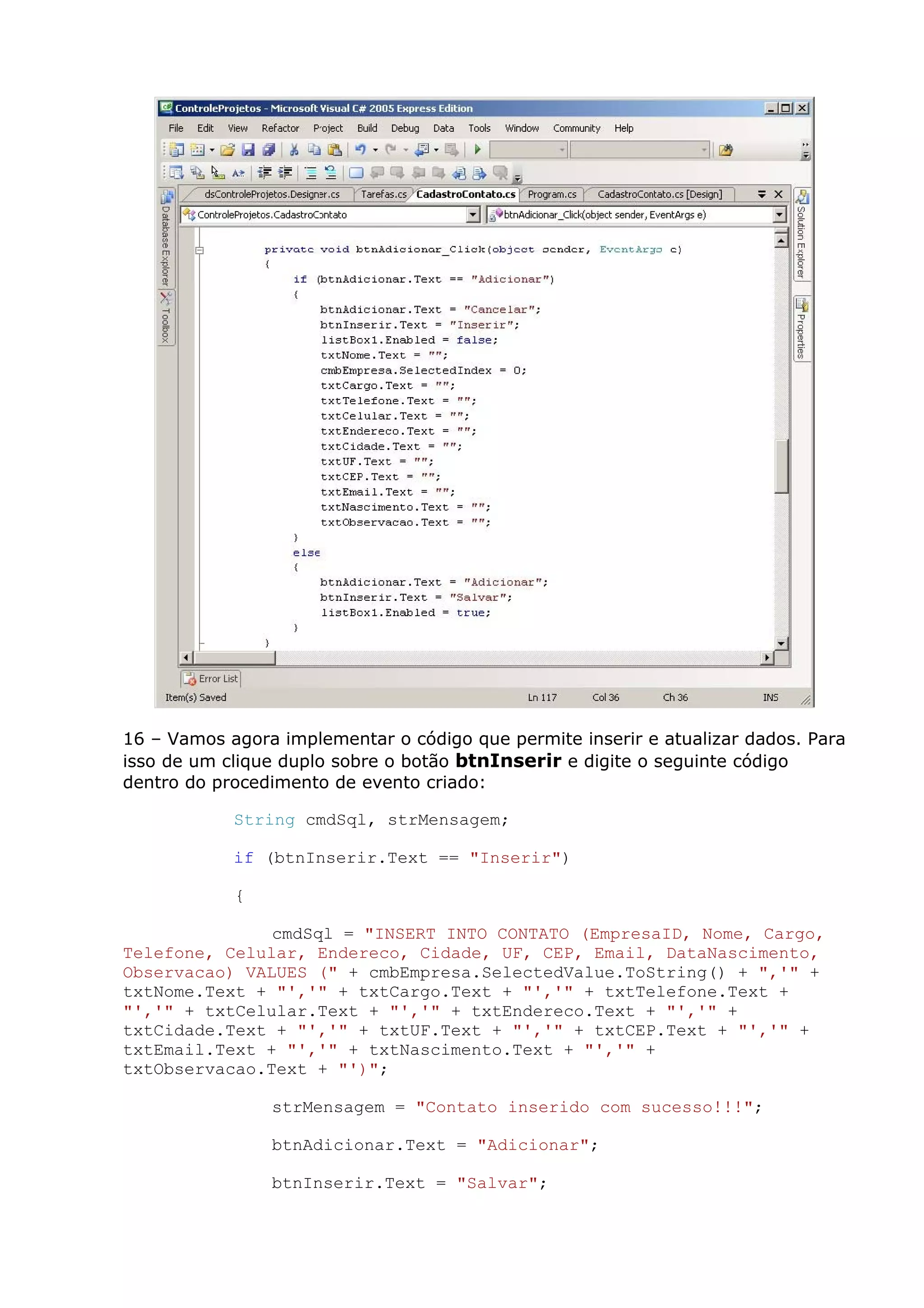 16 – Vamos agora implementar o código que permite inserir e atualizar dados. Para
isso de um clique duplo sobre o botão btnInserir e digite o seguinte código
dentro do procedimento de evento criado:
String cmdSql, strMensagem;
if (btnInserir.Text == "Inserir")
{
cmdSql = "INSERT INTO CONTATO (EmpresaID, Nome, Cargo,
Telefone, Celular, Endereco, Cidade, UF, CEP, Email, DataNascimento,
Observacao) VALUES (" + cmbEmpresa.SelectedValue.ToString() + ",'" +
txtNome.Text + "','" + txtCargo.Text + "','" + txtTelefone.Text +
"','" + txtCelular.Text + "','" + txtEndereco.Text + "','" +
txtCidade.Text + "','" + txtUF.Text + "','" + txtCEP.Text + "','" +
txtEmail.Text + "','" + txtNascimento.Text + "','" +
txtObservacao.Text + "')";
strMensagem = "Contato inserido com sucesso!!!";
btnAdicionar.Text = "Adicionar";
btnInserir.Text = "Salvar";
 