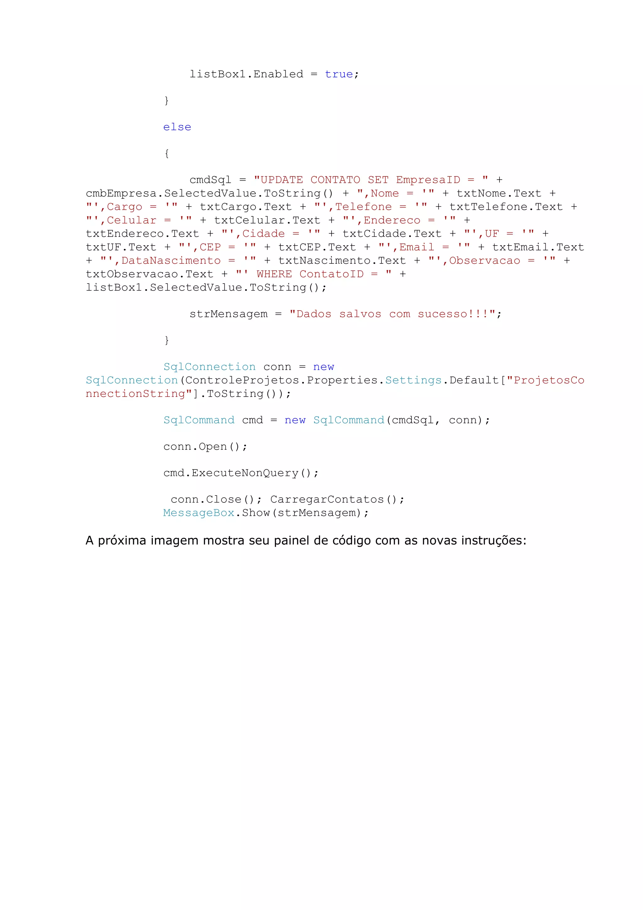 listBox1.Enabled = true;
}
else
{
cmdSql = "UPDATE CONTATO SET EmpresaID = " +
cmbEmpresa.SelectedValue.ToString() + ",Nome = '" + txtNome.Text +
"',Cargo = '" + txtCargo.Text + "',Telefone = '" + txtTelefone.Text +
"',Celular = '" + txtCelular.Text + "',Endereco = '" +
txtEndereco.Text + "',Cidade = '" + txtCidade.Text + "',UF = '" +
txtUF.Text + "',CEP = '" + txtCEP.Text + "',Email = '" + txtEmail.Text
+ "',DataNascimento = '" + txtNascimento.Text + "',Observacao = '" +
txtObservacao.Text + "' WHERE ContatoID = " +
listBox1.SelectedValue.ToString();
strMensagem = "Dados salvos com sucesso!!!";
}
SqlConnection conn = new
SqlConnection(ControleProjetos.Properties.Settings.Default["ProjetosCo
nnectionString"].ToString());
SqlCommand cmd = new SqlCommand(cmdSql, conn);
conn.Open();
cmd.ExecuteNonQuery();
conn.Close(); CarregarContatos();
MessageBox.Show(strMensagem);
A próxima imagem mostra seu painel de código com as novas instruções:
 