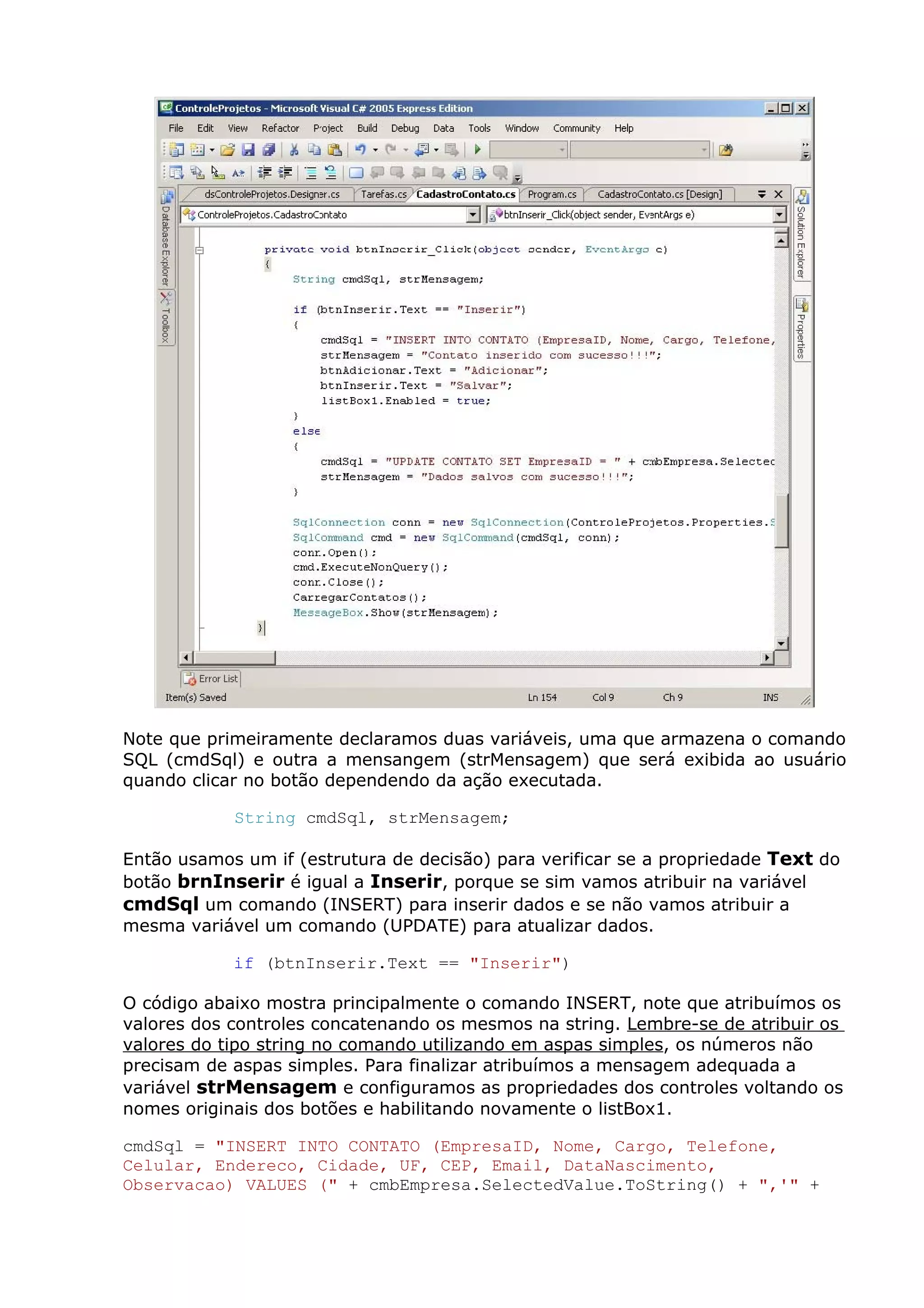 Note que primeiramente declaramos duas variáveis, uma que armazena o comando
SQL (cmdSql) e outra a mensangem (strMensagem) que será exibida ao usuário
quando clicar no botão dependendo da ação executada.
String cmdSql, strMensagem;
Então usamos um if (estrutura de decisão) para verificar se a propriedade Text do
botão brnInserir é igual a Inserir, porque se sim vamos atribuir na variável
cmdSql um comando (INSERT) para inserir dados e se não vamos atribuir a
mesma variável um comando (UPDATE) para atualizar dados.
if (btnInserir.Text == "Inserir")
O código abaixo mostra principalmente o comando INSERT, note que atribuímos os
valores dos controles concatenando os mesmos na string. Lembre-se de atribuir os
valores do tipo string no comando utilizando em aspas simples, os números não
precisam de aspas simples. Para finalizar atribuímos a mensagem adequada a
variável strMensagem e configuramos as propriedades dos controles voltando os
nomes originais dos botões e habilitando novamente o listBox1.
cmdSql = "INSERT INTO CONTATO (EmpresaID, Nome, Cargo, Telefone,
Celular, Endereco, Cidade, UF, CEP, Email, DataNascimento,
Observacao) VALUES (" + cmbEmpresa.SelectedValue.ToString() + ",'" +
 