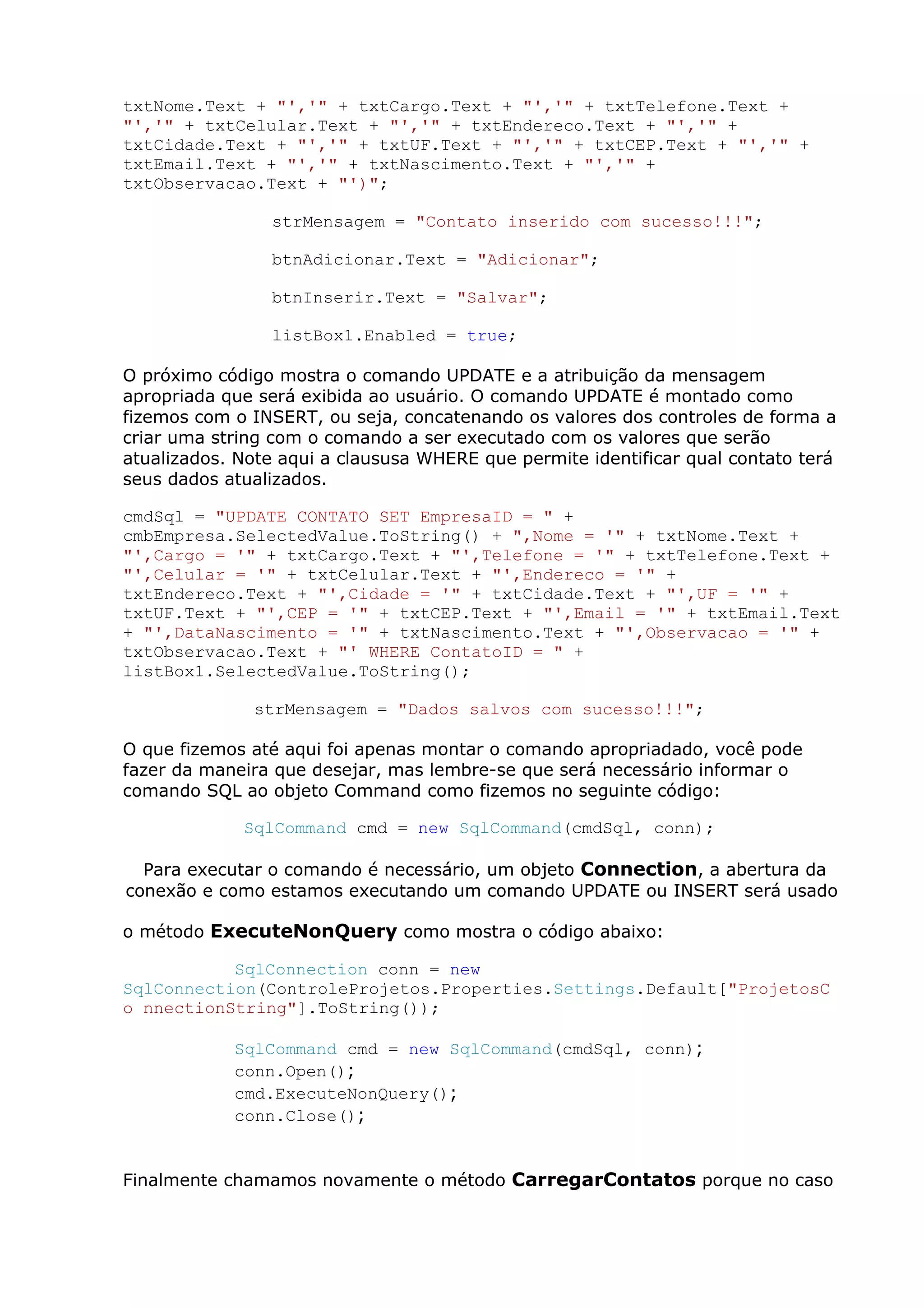 txtNome.Text + "','" + txtCargo.Text + "','" + txtTelefone.Text +
"','" + txtCelular.Text + "','" + txtEndereco.Text + "','" +
txtCidade.Text + "','" + txtUF.Text + "','" + txtCEP.Text + "','" +
txtEmail.Text + "','" + txtNascimento.Text + "','" +
txtObservacao.Text + "')";
strMensagem = "Contato inserido com sucesso!!!";
btnAdicionar.Text = "Adicionar";
btnInserir.Text = "Salvar";
listBox1.Enabled = true;
O próximo código mostra o comando UPDATE e a atribuição da mensagem
apropriada que será exibida ao usuário. O comando UPDATE é montado como
fizemos com o INSERT, ou seja, concatenando os valores dos controles de forma a
criar uma string com o comando a ser executado com os valores que serão
atualizados. Note aqui a claususa WHERE que permite identificar qual contato terá
seus dados atualizados.
cmdSql = "UPDATE CONTATO SET EmpresaID = " +
cmbEmpresa.SelectedValue.ToString() + ",Nome = '" + txtNome.Text +
"',Cargo = '" + txtCargo.Text + "',Telefone = '" + txtTelefone.Text +
"',Celular = '" + txtCelular.Text + "',Endereco = '" +
txtEndereco.Text + "',Cidade = '" + txtCidade.Text + "',UF = '" +
txtUF.Text + "',CEP = '" + txtCEP.Text + "',Email = '" + txtEmail.Text
+ "',DataNascimento = '" + txtNascimento.Text + "',Observacao = '" +
txtObservacao.Text + "' WHERE ContatoID = " +
listBox1.SelectedValue.ToString();
strMensagem = "Dados salvos com sucesso!!!";
O que fizemos até aqui foi apenas montar o comando apropriadado, você pode
fazer da maneira que desejar, mas lembre-se que será necessário informar o
comando SQL ao objeto Command como fizemos no seguinte código:
SqlCommand cmd = new SqlCommand(cmdSql, conn);
Para executar o comando é necessário, um objeto Connection, a abertura da
conexão e como estamos executando um comando UPDATE ou INSERT será usado
o método ExecuteNonQuery como mostra o código abaixo:
SqlConnection conn = new
SqlConnection(ControleProjetos.Properties.Settings.Default["ProjetosC
o nnectionString"].ToString());
SqlCommand cmd = new SqlCommand(cmdSql, conn);
conn.Open();
cmd.ExecuteNonQuery();
conn.Close();
Finalmente chamamos novamente o método CarregarContatos porque no caso
 