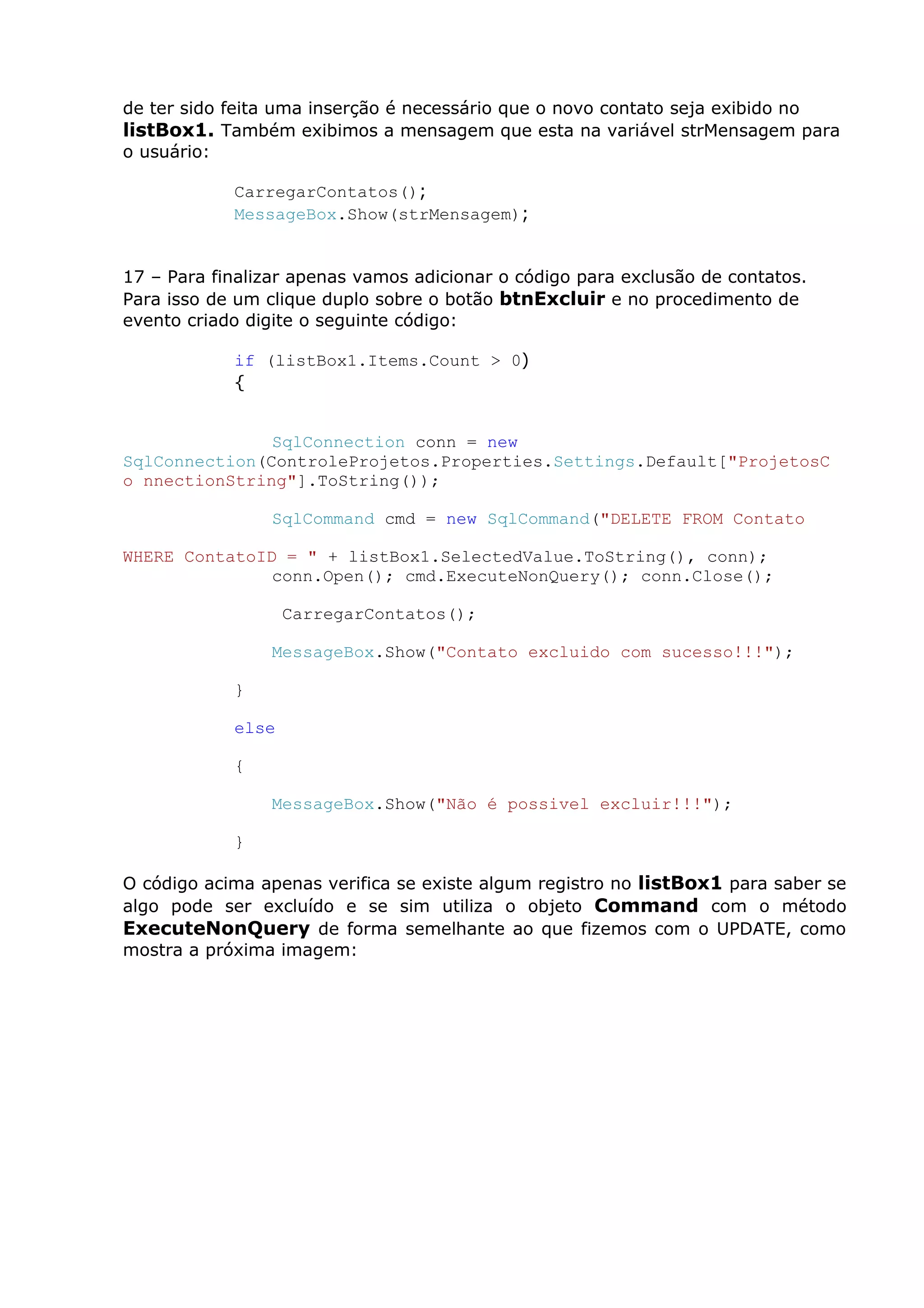 de ter sido feita uma inserção é necessário que o novo contato seja exibido no
listBox1. Também exibimos a mensagem que esta na variável strMensagem para
o usuário:
CarregarContatos();
MessageBox.Show(strMensagem);
17 – Para finalizar apenas vamos adicionar o código para exclusão de contatos.
Para isso de um clique duplo sobre o botão btnExcluir e no procedimento de
evento criado digite o seguinte código:
if (listBox1.Items.Count > 0)
{
SqlConnection conn = new
SqlConnection(ControleProjetos.Properties.Settings.Default["ProjetosC
o nnectionString"].ToString());
SqlCommand cmd = new SqlCommand("DELETE FROM Contato
WHERE ContatoID = " + listBox1.SelectedValue.ToString(), conn);
conn.Open(); cmd.ExecuteNonQuery(); conn.Close();
CarregarContatos();
MessageBox.Show("Contato excluido com sucesso!!!");
}
else
{
MessageBox.Show("Não é possivel excluir!!!");
}
O código acima apenas verifica se existe algum registro no listBox1 para saber se
algo pode ser excluído e se sim utiliza o objeto Command com o método
ExecuteNonQuery de forma semelhante ao que fizemos com o UPDATE, como
mostra a próxima imagem:
 