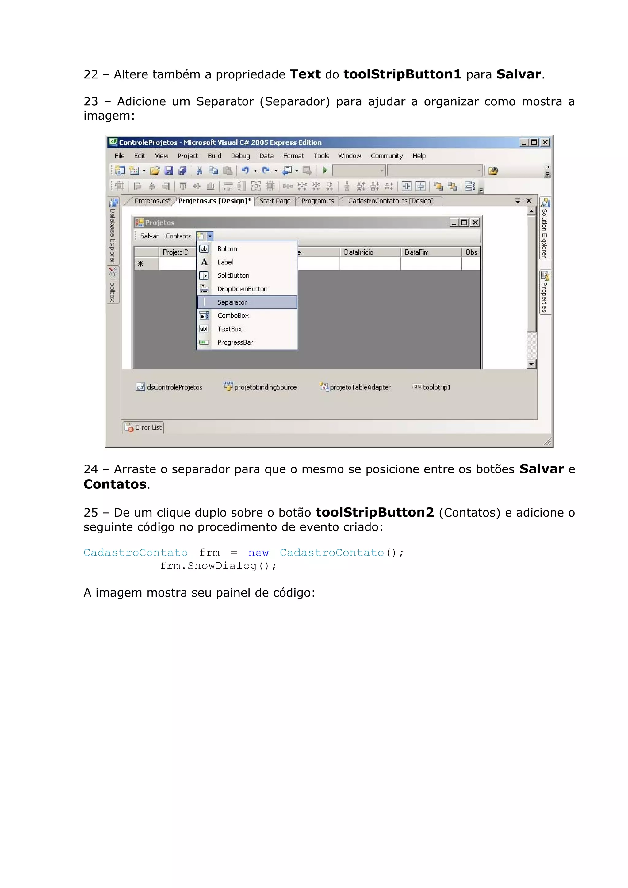 22 – Altere também a propriedade Text do toolStripButton1 para Salvar.
23 – Adicione um Separator (Separador) para ajudar a organizar como mostra a
imagem:
24 – Arraste o separador para que o mesmo se posicione entre os botões Salvar e
Contatos.
25 – De um clique duplo sobre o botão toolStripButton2 (Contatos) e adicione o
seguinte código no procedimento de evento criado:
CadastroContato frm = new CadastroContato();
frm.ShowDialog();
A imagem mostra seu painel de código:
 