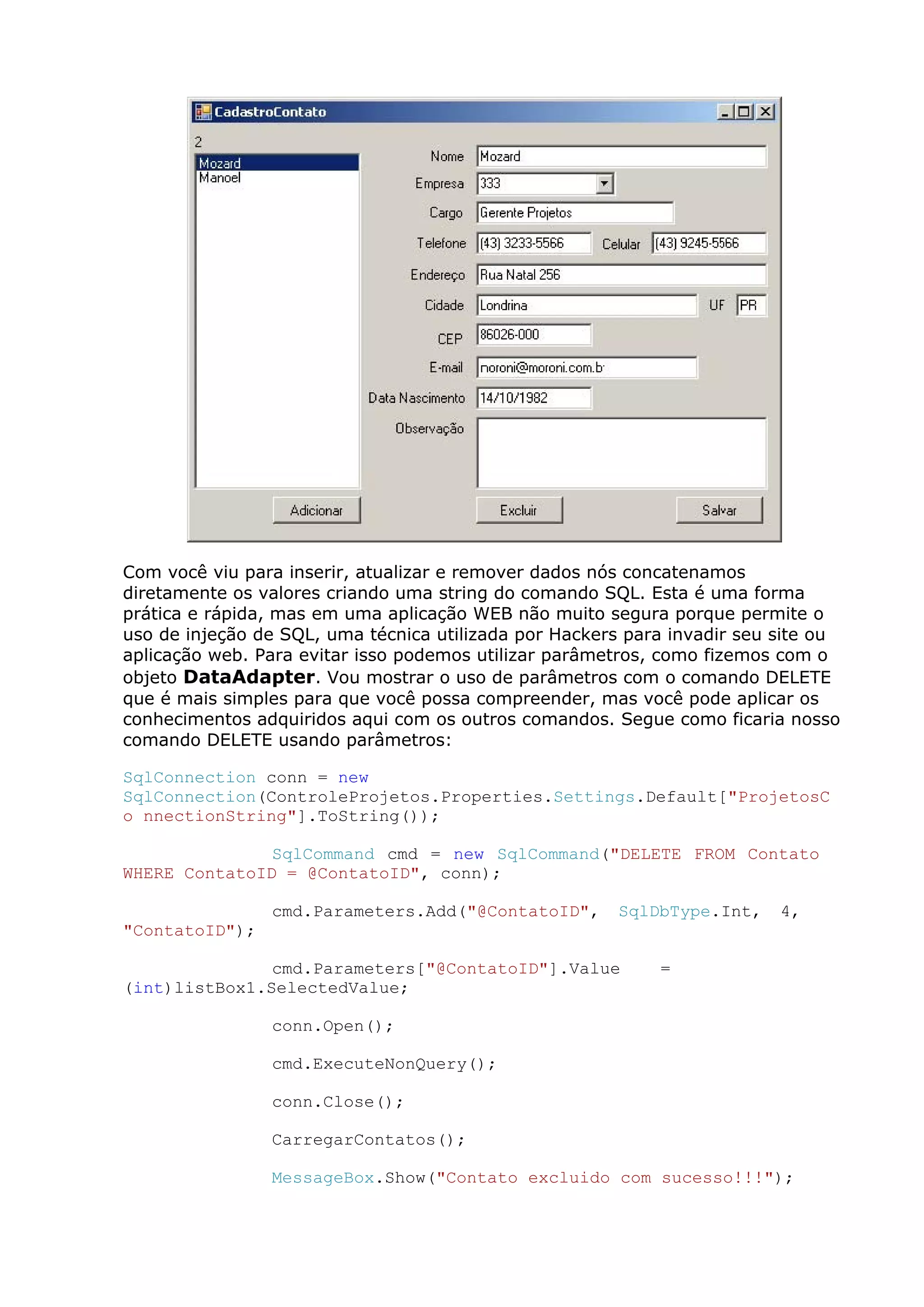 Com você viu para inserir, atualizar e remover dados nós concatenamos
diretamente os valores criando uma string do comando SQL. Esta é uma forma
prática e rápida, mas em uma aplicação WEB não muito segura porque permite o
uso de injeção de SQL, uma técnica utilizada por Hackers para invadir seu site ou
aplicação web. Para evitar isso podemos utilizar parâmetros, como fizemos com o
objeto DataAdapter. Vou mostrar o uso de parâmetros com o comando DELETE
que é mais simples para que você possa compreender, mas você pode aplicar os
conhecimentos adquiridos aqui com os outros comandos. Segue como ficaria nosso
comando DELETE usando parâmetros:
SqlConnection conn = new
SqlConnection(ControleProjetos.Properties.Settings.Default["ProjetosC
o nnectionString"].ToString());
SqlCommand cmd = new SqlCommand("DELETE FROM Contato
WHERE ContatoID = @ContatoID", conn);
cmd.Parameters.Add("@ContatoID", SqlDbType.Int, 4,
"ContatoID");
cmd.Parameters["@ContatoID"].Value =
(int)listBox1.SelectedValue;
conn.Open();
cmd.ExecuteNonQuery();
conn.Close();
CarregarContatos();
MessageBox.Show("Contato excluido com sucesso!!!");
 