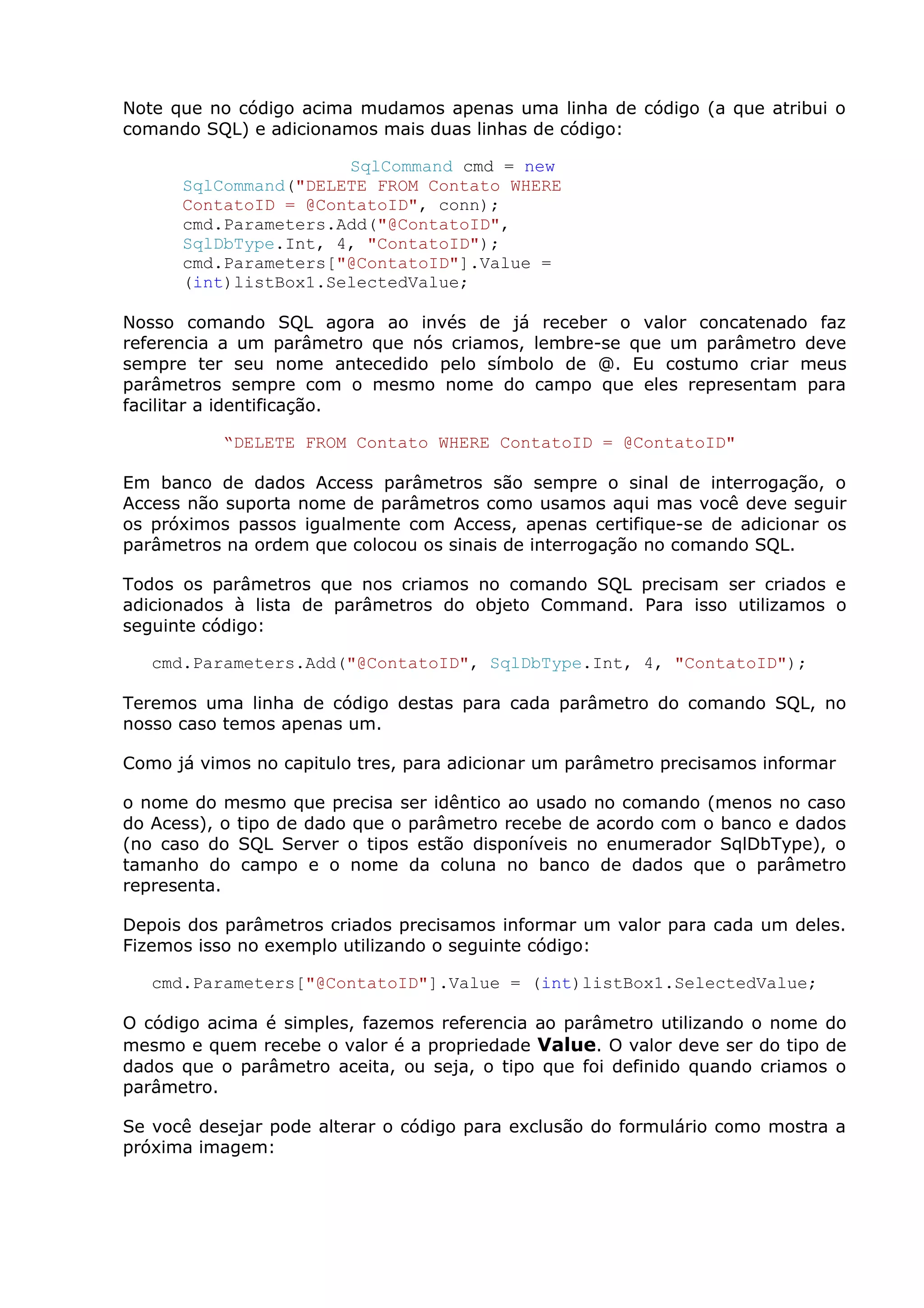Note que no código acima mudamos apenas uma linha de código (a que atribui o
comando SQL) e adicionamos mais duas linhas de código:
SqlCommand cmd = new
SqlCommand("DELETE FROM Contato WHERE
ContatoID = @ContatoID", conn);
cmd.Parameters.Add("@ContatoID",
SqlDbType.Int, 4, "ContatoID");
cmd.Parameters["@ContatoID"].Value =
(int)listBox1.SelectedValue;
Nosso comando SQL agora ao invés de já receber o valor concatenado faz
referencia a um parâmetro que nós criamos, lembre-se que um parâmetro deve
sempre ter seu nome antecedido pelo símbolo de @. Eu costumo criar meus
parâmetros sempre com o mesmo nome do campo que eles representam para
facilitar a identificação.
“DELETE FROM Contato WHERE ContatoID = @ContatoID"
Em banco de dados Access parâmetros são sempre o sinal de interrogação, o
Access não suporta nome de parâmetros como usamos aqui mas você deve seguir
os próximos passos igualmente com Access, apenas certifique-se de adicionar os
parâmetros na ordem que colocou os sinais de interrogação no comando SQL.
Todos os parâmetros que nos criamos no comando SQL precisam ser criados e
adicionados à lista de parâmetros do objeto Command. Para isso utilizamos o
seguinte código:
cmd.Parameters.Add("@ContatoID", SqlDbType.Int, 4, "ContatoID");
Teremos uma linha de código destas para cada parâmetro do comando SQL, no
nosso caso temos apenas um.
Como já vimos no capitulo tres, para adicionar um parâmetro precisamos informar
o nome do mesmo que precisa ser idêntico ao usado no comando (menos no caso
do Acess), o tipo de dado que o parâmetro recebe de acordo com o banco e dados
(no caso do SQL Server o tipos estão disponíveis no enumerador SqlDbType), o
tamanho do campo e o nome da coluna no banco de dados que o parâmetro
representa.
Depois dos parâmetros criados precisamos informar um valor para cada um deles.
Fizemos isso no exemplo utilizando o seguinte código:
cmd.Parameters["@ContatoID"].Value = (int)listBox1.SelectedValue;
O código acima é simples, fazemos referencia ao parâmetro utilizando o nome do
mesmo e quem recebe o valor é a propriedade Value. O valor deve ser do tipo de
dados que o parâmetro aceita, ou seja, o tipo que foi definido quando criamos o
parâmetro.
Se você desejar pode alterar o código para exclusão do formulário como mostra a
próxima imagem:
 