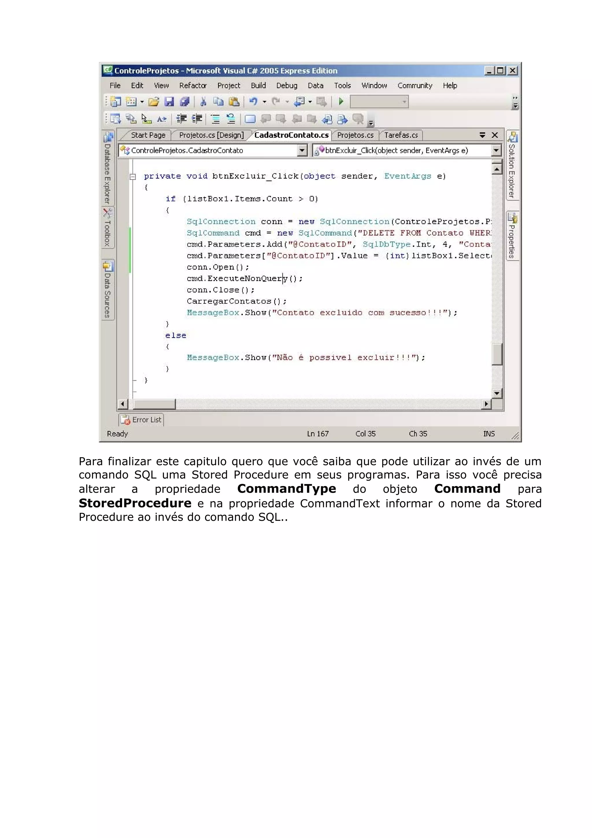 Para finalizar este capitulo quero que você saiba que pode utilizar ao invés de um
comando SQL uma Stored Procedure em seus programas. Para isso você precisa
alterar a propriedade CommandType do objeto Command para
StoredProcedure e na propriedade CommandText informar o nome da Stored
Procedure ao invés do comando SQL..
 