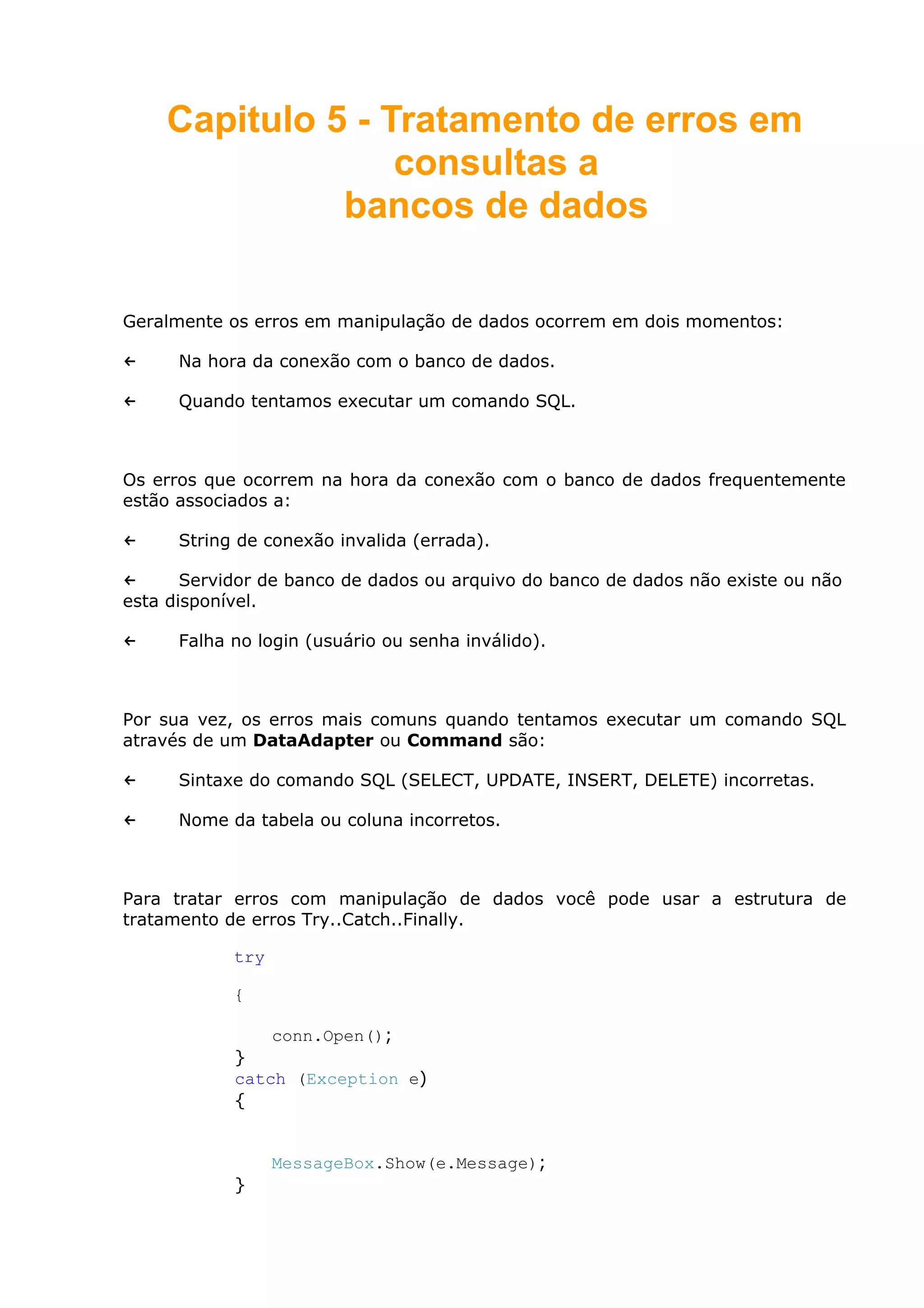 Capitulo 5 - Tratamento de erros em
consultas a
bancos de dados
Geralmente os erros em manipulação de dados ocorrem em dois momentos:
← Na hora da conexão com o banco de dados.
← Quando tentamos executar um comando SQL.
Os erros que ocorrem na hora da conexão com o banco de dados frequentemente
estão associados a:
← String de conexão invalida (errada).
← Servidor de banco de dados ou arquivo do banco de dados não existe ou não
esta disponível.
← Falha no login (usuário ou senha inválido).
Por sua vez, os erros mais comuns quando tentamos executar um comando SQL
através de um DataAdapter ou Command são:
← Sintaxe do comando SQL (SELECT, UPDATE, INSERT, DELETE) incorretas.
← Nome da tabela ou coluna incorretos.
Para tratar erros com manipulação de dados você pode usar a estrutura de
tratamento de erros Try..Catch..Finally.
try
{
conn.Open();
}
catch (Exception e)
{
MessageBox.Show(e.Message);
}
 
