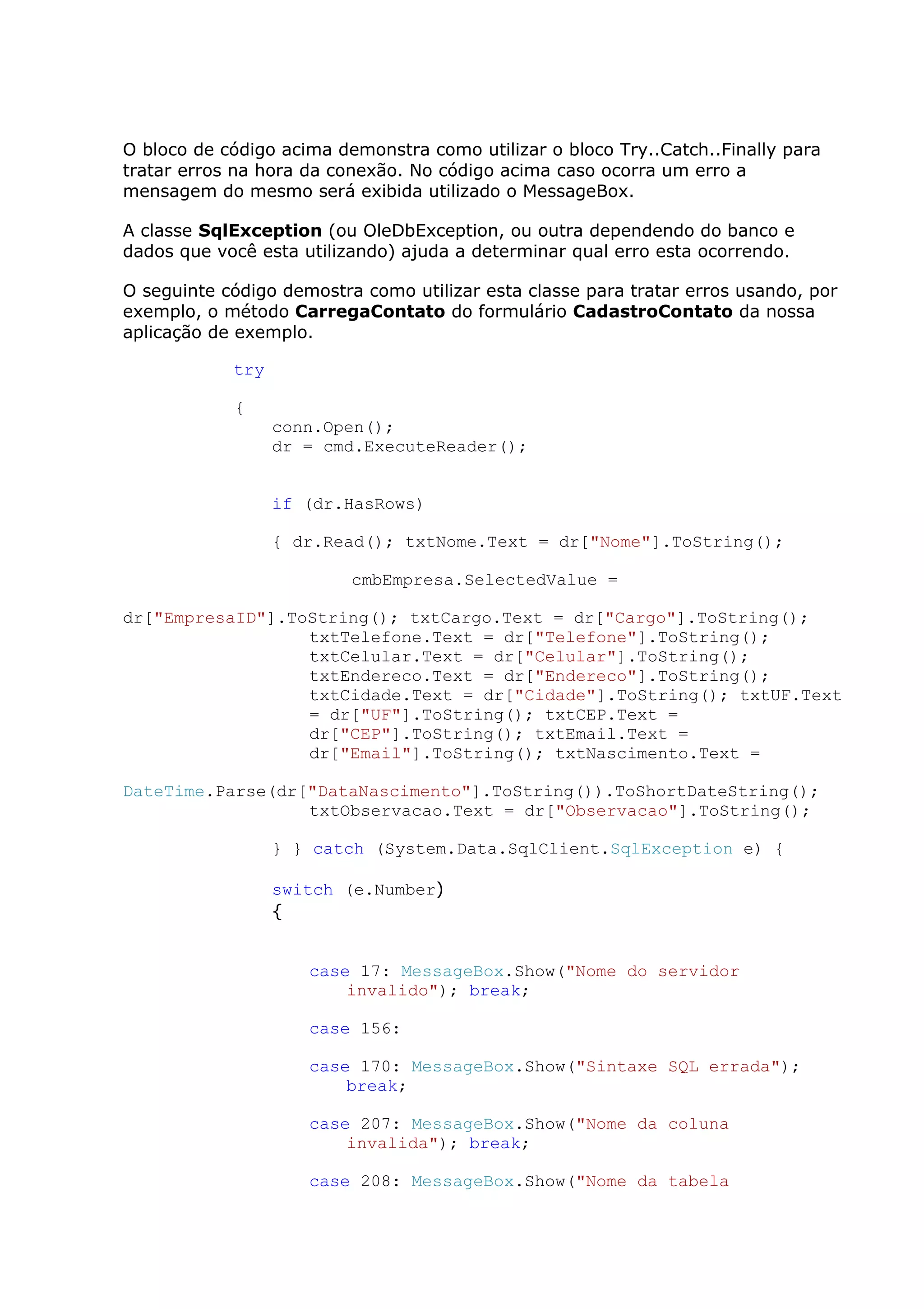 O bloco de código acima demonstra como utilizar o bloco Try..Catch..Finally para
tratar erros na hora da conexão. No código acima caso ocorra um erro a
mensagem do mesmo será exibida utilizado o MessageBox.
A classe SqlException (ou OleDbException, ou outra dependendo do banco e
dados que você esta utilizando) ajuda a determinar qual erro esta ocorrendo.
O seguinte código demostra como utilizar esta classe para tratar erros usando, por
exemplo, o método CarregaContato do formulário CadastroContato da nossa
aplicação de exemplo.
try
{
conn.Open();
dr = cmd.ExecuteReader();
if (dr.HasRows)
{ dr.Read(); txtNome.Text = dr["Nome"].ToString();
cmbEmpresa.SelectedValue =
dr["EmpresaID"].ToString(); txtCargo.Text = dr["Cargo"].ToString();
txtTelefone.Text = dr["Telefone"].ToString();
txtCelular.Text = dr["Celular"].ToString();
txtEndereco.Text = dr["Endereco"].ToString();
txtCidade.Text = dr["Cidade"].ToString(); txtUF.Text
= dr["UF"].ToString(); txtCEP.Text =
dr["CEP"].ToString(); txtEmail.Text =
dr["Email"].ToString(); txtNascimento.Text =
DateTime.Parse(dr["DataNascimento"].ToString()).ToShortDateString();
txtObservacao.Text = dr["Observacao"].ToString();
} } catch (System.Data.SqlClient.SqlException e) {
switch (e.Number)
{
case 17: MessageBox.Show("Nome do servidor
invalido"); break;
case 156:
case 170: MessageBox.Show("Sintaxe SQL errada");
break;
case 207: MessageBox.Show("Nome da coluna
invalida"); break;
case 208: MessageBox.Show("Nome da tabela
 