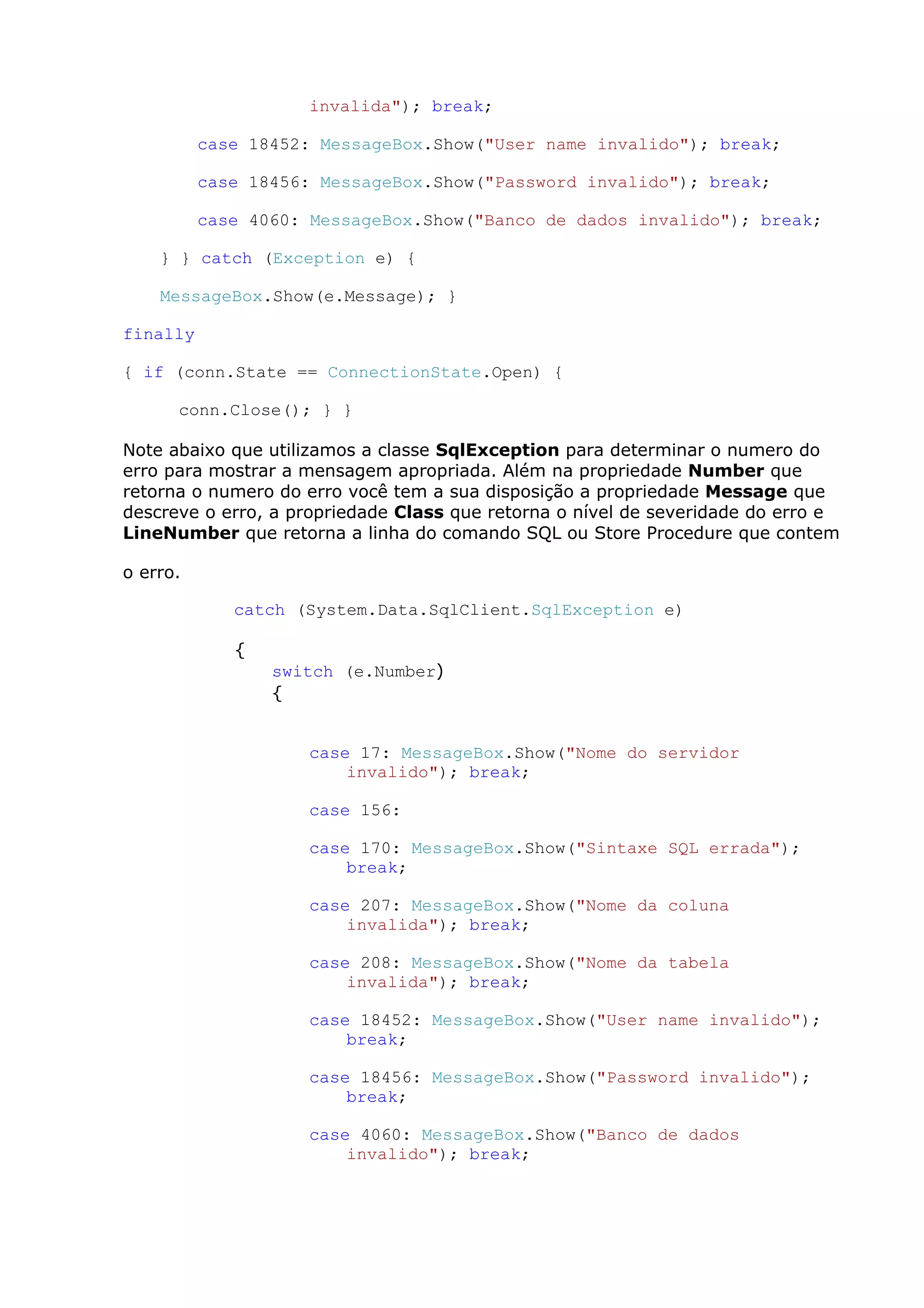 invalida"); break;
case 18452: MessageBox.Show("User name invalido"); break;
case 18456: MessageBox.Show("Password invalido"); break;
case 4060: MessageBox.Show("Banco de dados invalido"); break;
} } catch (Exception e) {
MessageBox.Show(e.Message); }
finally
{ if (conn.State == ConnectionState.Open) {
conn.Close(); } }
Note abaixo que utilizamos a classe SqlException para determinar o numero do
erro para mostrar a mensagem apropriada. Além na propriedade Number que
retorna o numero do erro você tem a sua disposição a propriedade Message que
descreve o erro, a propriedade Class que retorna o nível de severidade do erro e
LineNumber que retorna a linha do comando SQL ou Store Procedure que contem
o erro.
catch (System.Data.SqlClient.SqlException e)
{
switch (e.Number)
{
case 17: MessageBox.Show("Nome do servidor
invalido"); break;
case 156:
case 170: MessageBox.Show("Sintaxe SQL errada");
break;
case 207: MessageBox.Show("Nome da coluna
invalida"); break;
case 208: MessageBox.Show("Nome da tabela
invalida"); break;
case 18452: MessageBox.Show("User name invalido");
break;
case 18456: MessageBox.Show("Password invalido");
break;
case 4060: MessageBox.Show("Banco de dados
invalido"); break;
 