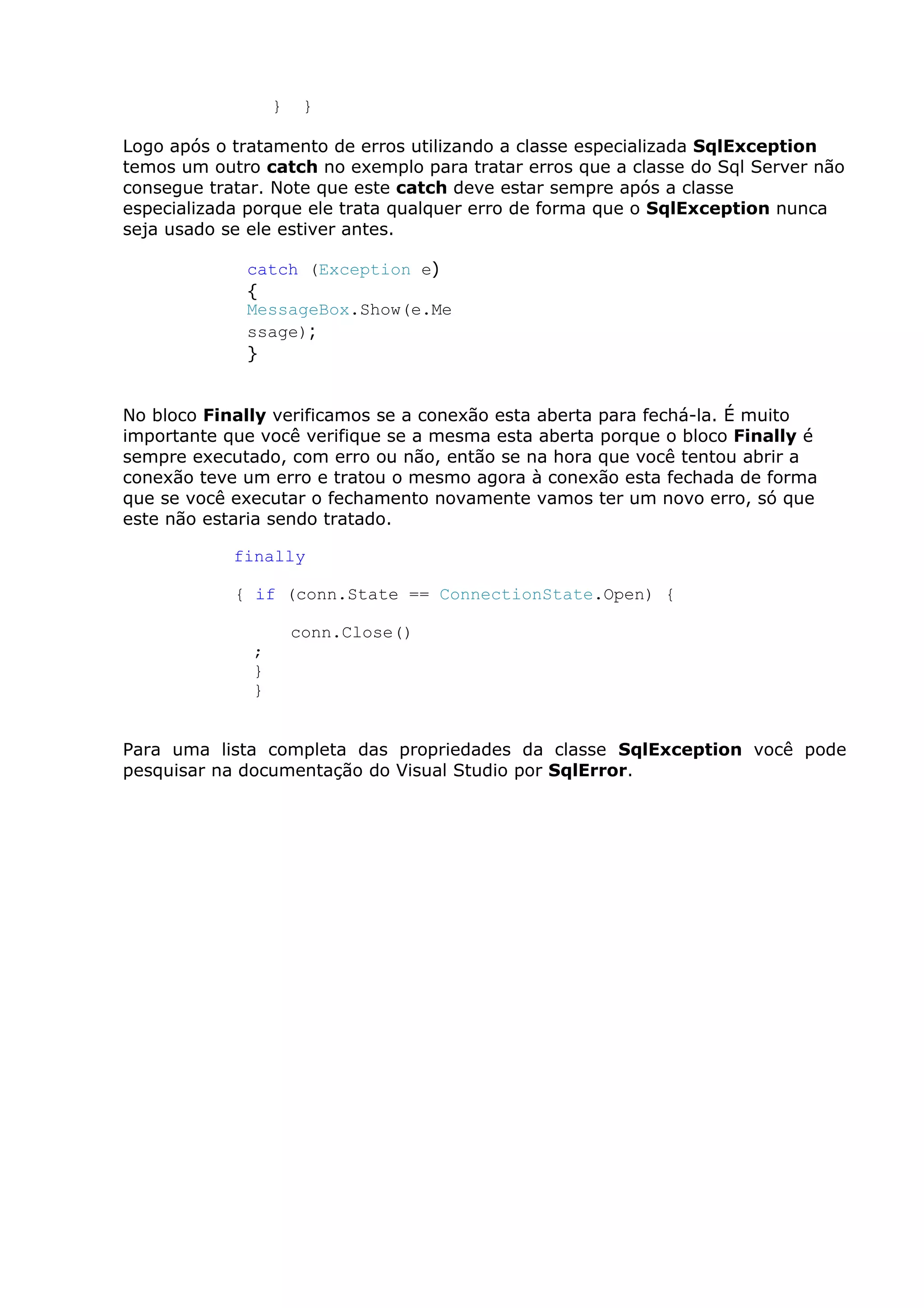 } }
Logo após o tratamento de erros utilizando a classe especializada SqlException
temos um outro catch no exemplo para tratar erros que a classe do Sql Server não
consegue tratar. Note que este catch deve estar sempre após a classe
especializada porque ele trata qualquer erro de forma que o SqlException nunca
seja usado se ele estiver antes.
catch (Exception e)
{
MessageBox.Show(e.Me
ssage);
}
No bloco Finally verificamos se a conexão esta aberta para fechá-la. É muito
importante que você verifique se a mesma esta aberta porque o bloco Finally é
sempre executado, com erro ou não, então se na hora que você tentou abrir a
conexão teve um erro e tratou o mesmo agora à conexão esta fechada de forma
que se você executar o fechamento novamente vamos ter um novo erro, só que
este não estaria sendo tratado.
finally
{ if (conn.State == ConnectionState.Open) {
conn.Close()
;
}
}
Para uma lista completa das propriedades da classe SqlException você pode
pesquisar na documentação do Visual Studio por SqlError.
 
