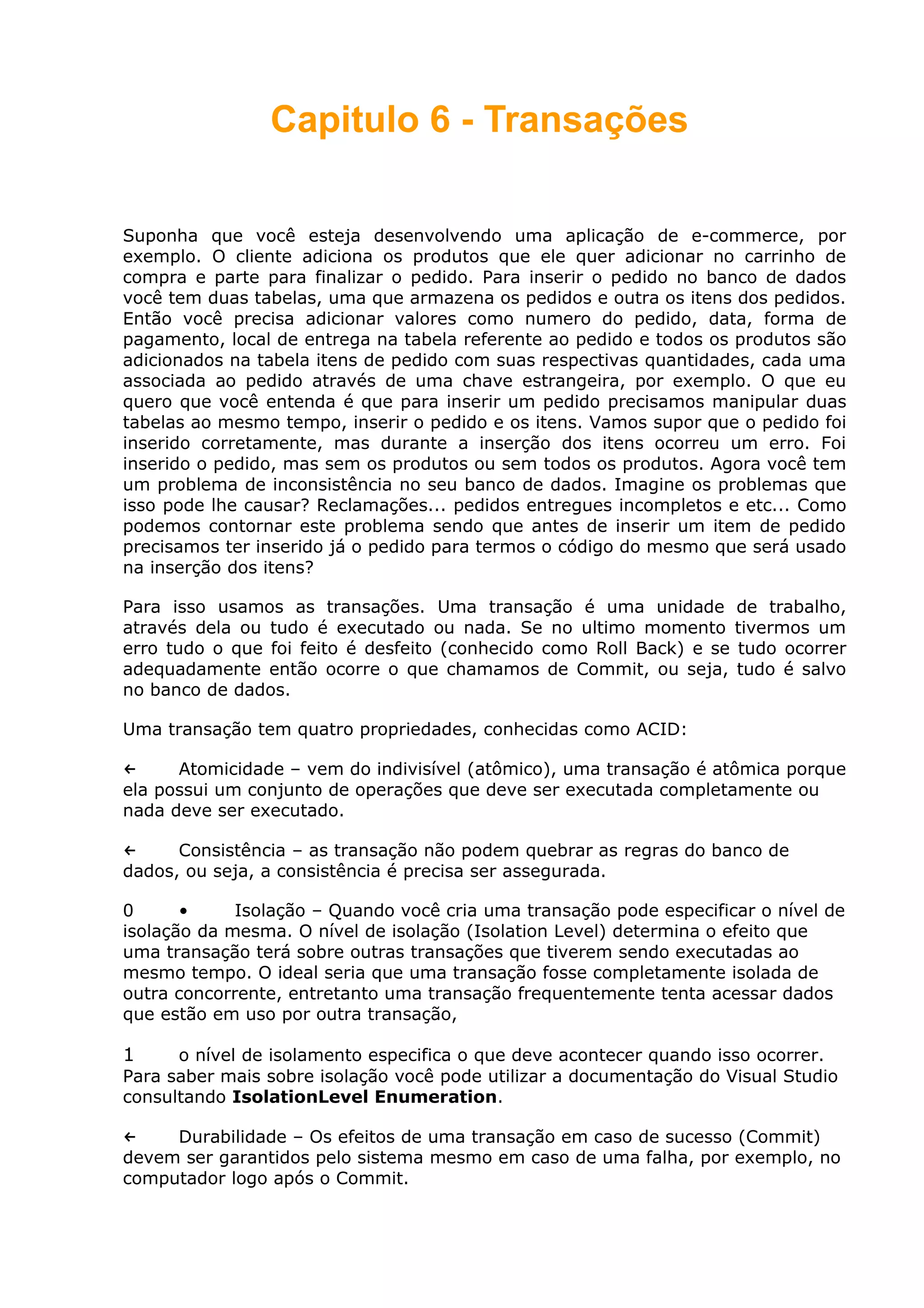 Capitulo 6 - Transações
Suponha que você esteja desenvolvendo uma aplicação de e-commerce, por
exemplo. O cliente adiciona os produtos que ele quer adicionar no carrinho de
compra e parte para finalizar o pedido. Para inserir o pedido no banco de dados
você tem duas tabelas, uma que armazena os pedidos e outra os itens dos pedidos.
Então você precisa adicionar valores como numero do pedido, data, forma de
pagamento, local de entrega na tabela referente ao pedido e todos os produtos são
adicionados na tabela itens de pedido com suas respectivas quantidades, cada uma
associada ao pedido através de uma chave estrangeira, por exemplo. O que eu
quero que você entenda é que para inserir um pedido precisamos manipular duas
tabelas ao mesmo tempo, inserir o pedido e os itens. Vamos supor que o pedido foi
inserido corretamente, mas durante a inserção dos itens ocorreu um erro. Foi
inserido o pedido, mas sem os produtos ou sem todos os produtos. Agora você tem
um problema de inconsistência no seu banco de dados. Imagine os problemas que
isso pode lhe causar? Reclamações... pedidos entregues incompletos e etc... Como
podemos contornar este problema sendo que antes de inserir um item de pedido
precisamos ter inserido já o pedido para termos o código do mesmo que será usado
na inserção dos itens?
Para isso usamos as transações. Uma transação é uma unidade de trabalho,
através dela ou tudo é executado ou nada. Se no ultimo momento tivermos um
erro tudo o que foi feito é desfeito (conhecido como Roll Back) e se tudo ocorrer
adequadamente então ocorre o que chamamos de Commit, ou seja, tudo é salvo
no banco de dados.
Uma transação tem quatro propriedades, conhecidas como ACID:
← Atomicidade – vem do indivisível (atômico), uma transação é atômica porque
ela possui um conjunto de operações que deve ser executada completamente ou
nada deve ser executado.
← Consistência – as transação não podem quebrar as regras do banco de
dados, ou seja, a consistência é precisa ser assegurada.
0 • Isolação – Quando você cria uma transação pode especificar o nível de
isolação da mesma. O nível de isolação (Isolation Level) determina o efeito que
uma transação terá sobre outras transações que tiverem sendo executadas ao
mesmo tempo. O ideal seria que uma transação fosse completamente isolada de
outra concorrente, entretanto uma transação frequentemente tenta acessar dados
que estão em uso por outra transação,
1 o nível de isolamento especifica o que deve acontecer quando isso ocorrer.
Para saber mais sobre isolação você pode utilizar a documentação do Visual Studio
consultando IsolationLevel Enumeration.
← Durabilidade – Os efeitos de uma transação em caso de sucesso (Commit)
devem ser garantidos pelo sistema mesmo em caso de uma falha, por exemplo, no
computador logo após o Commit.
 