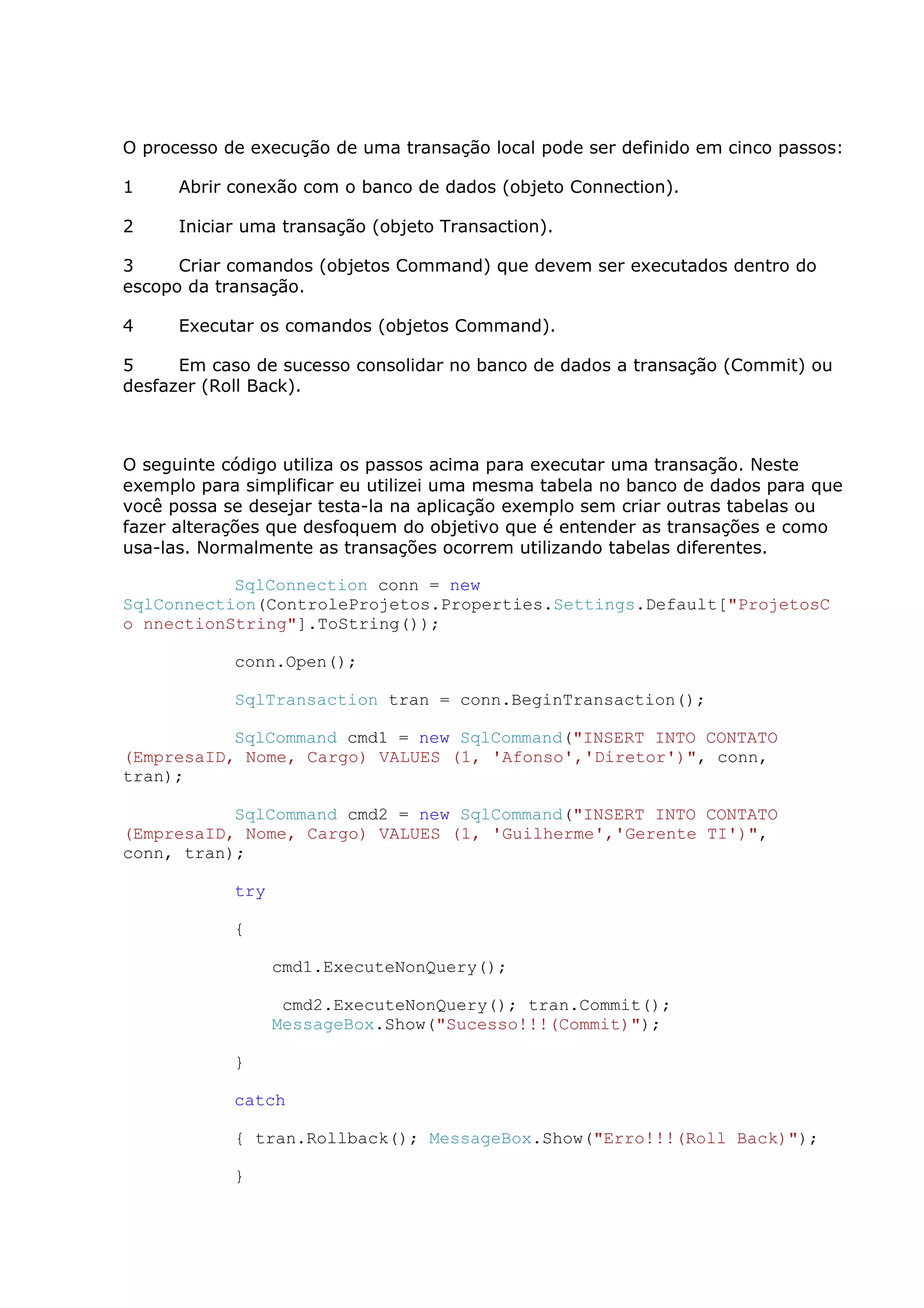 O processo de execução de uma transação local pode ser definido em cinco passos:
1 Abrir conexão com o banco de dados (objeto Connection).
2 Iniciar uma transação (objeto Transaction).
3 Criar comandos (objetos Command) que devem ser executados dentro do
escopo da transação.
4 Executar os comandos (objetos Command).
5 Em caso de sucesso consolidar no banco de dados a transação (Commit) ou
desfazer (Roll Back).
O seguinte código utiliza os passos acima para executar uma transação. Neste
exemplo para simplificar eu utilizei uma mesma tabela no banco de dados para que
você possa se desejar testa-la na aplicação exemplo sem criar outras tabelas ou
fazer alterações que desfoquem do objetivo que é entender as transações e como
usa-las. Normalmente as transações ocorrem utilizando tabelas diferentes.
SqlConnection conn = new
SqlConnection(ControleProjetos.Properties.Settings.Default["ProjetosC
o nnectionString"].ToString());
conn.Open();
SqlTransaction tran = conn.BeginTransaction();
SqlCommand cmd1 = new SqlCommand("INSERT INTO CONTATO
(EmpresaID, Nome, Cargo) VALUES (1, 'Afonso','Diretor')", conn,
tran);
SqlCommand cmd2 = new SqlCommand("INSERT INTO CONTATO
(EmpresaID, Nome, Cargo) VALUES (1, 'Guilherme','Gerente TI')",
conn, tran);
try
{
cmd1.ExecuteNonQuery();
cmd2.ExecuteNonQuery(); tran.Commit();
MessageBox.Show("Sucesso!!!(Commit)");
}
catch
{ tran.Rollback(); MessageBox.Show("Erro!!!(Roll Back)");
}
 
