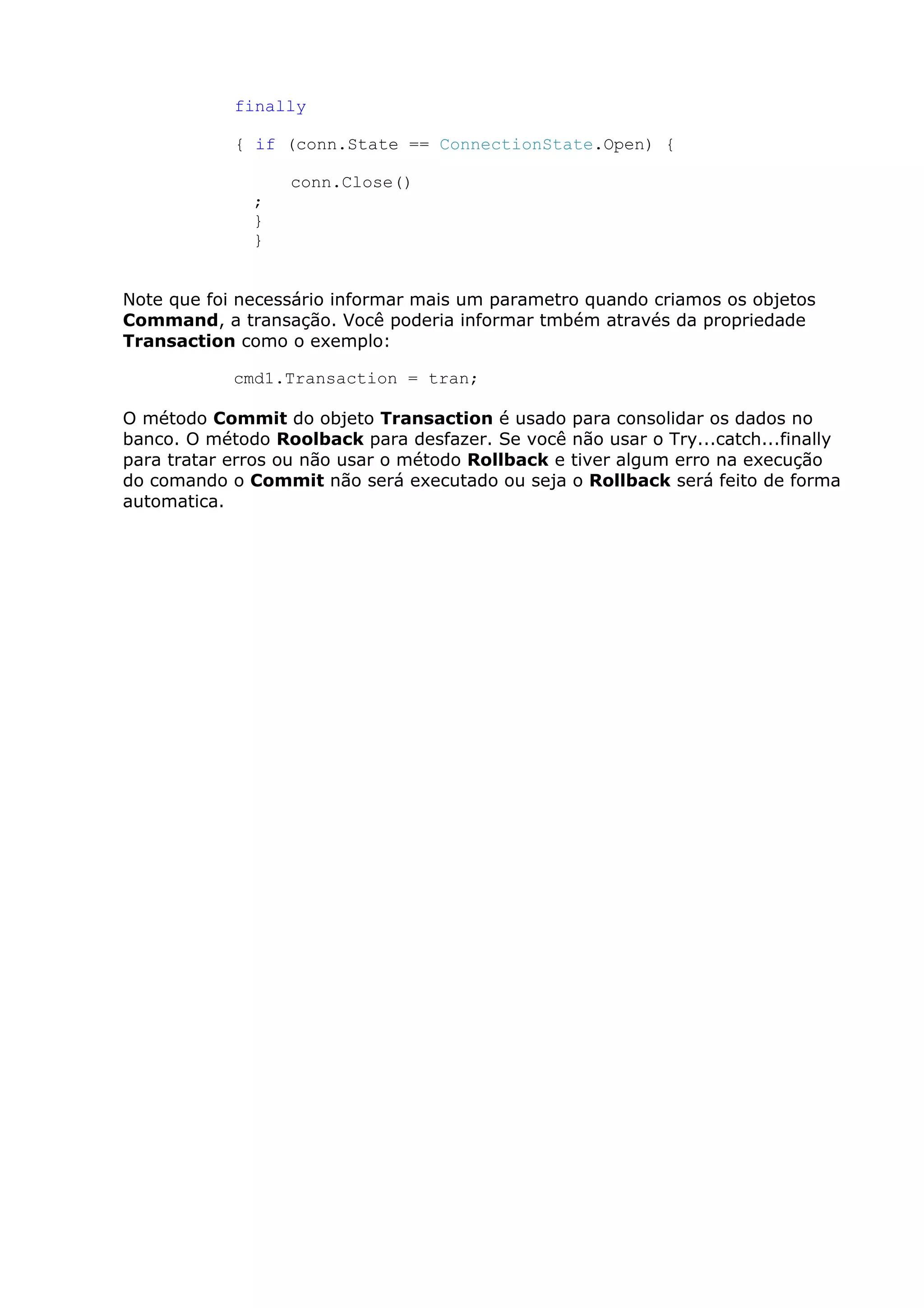 finally
{ if (conn.State == ConnectionState.Open) {
conn.Close()
;
}
}
Note que foi necessário informar mais um parametro quando criamos os objetos
Command, a transação. Você poderia informar tmbém através da propriedade
Transaction como o exemplo:
cmd1.Transaction = tran;
O método Commit do objeto Transaction é usado para consolidar os dados no
banco. O método Roolback para desfazer. Se você não usar o Try...catch...finally
para tratar erros ou não usar o método Rollback e tiver algum erro na execução
do comando o Commit não será executado ou seja o Rollback será feito de forma
automatica.
 