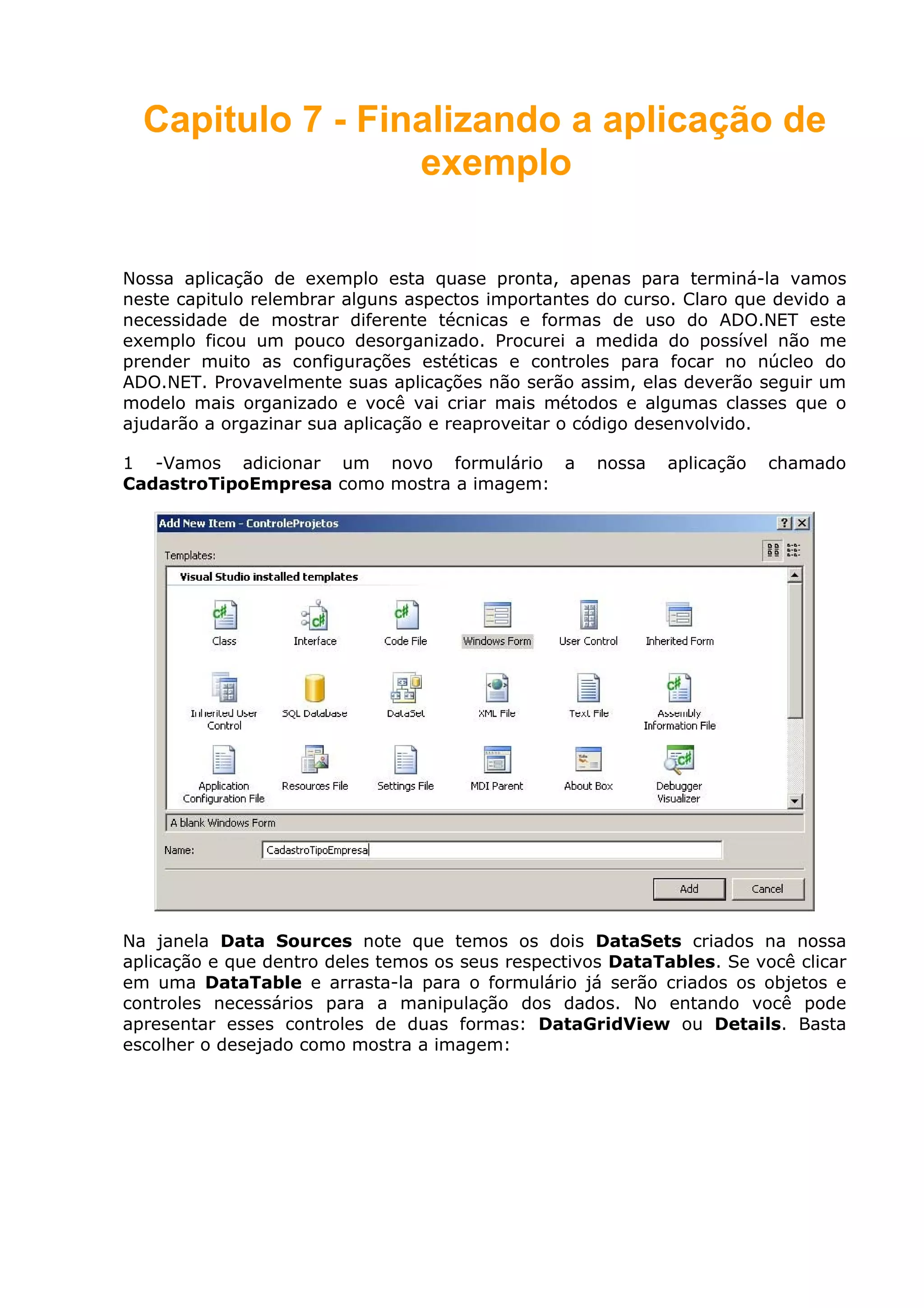 Capitulo 7 - Finalizando a aplicação de
exemplo
Nossa aplicação de exemplo esta quase pronta, apenas para terminá-la vamos
neste capitulo relembrar alguns aspectos importantes do curso. Claro que devido a
necessidade de mostrar diferente técnicas e formas de uso do ADO.NET este
exemplo ficou um pouco desorganizado. Procurei a medida do possível não me
prender muito as configurações estéticas e controles para focar no núcleo do
ADO.NET. Provavelmente suas aplicações não serão assim, elas deverão seguir um
modelo mais organizado e você vai criar mais métodos e algumas classes que o
ajudarão a orgazinar sua aplicação e reaproveitar o código desenvolvido.
1 -Vamos adicionar um novo formulário a nossa aplicação chamado
CadastroTipoEmpresa como mostra a imagem:
Na janela Data Sources note que temos os dois DataSets criados na nossa
aplicação e que dentro deles temos os seus respectivos DataTables. Se você clicar
em uma DataTable e arrasta-la para o formulário já serão criados os objetos e
controles necessários para a manipulação dos dados. No entando você pode
apresentar esses controles de duas formas: DataGridView ou Details. Basta
escolher o desejado como mostra a imagem:
 