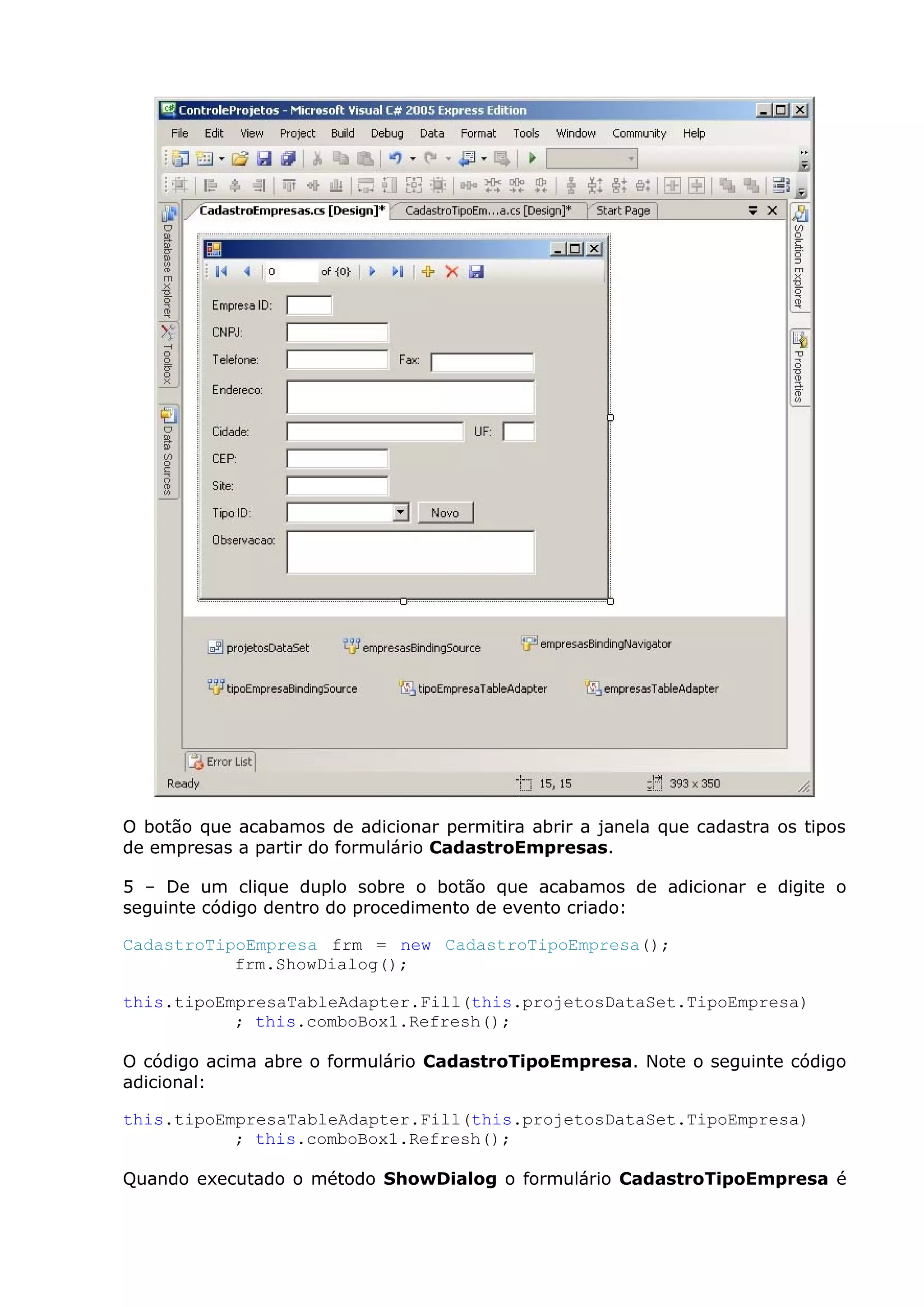 O botão que acabamos de adicionar permitira abrir a janela que cadastra os tipos
de empresas a partir do formulário CadastroEmpresas.
5 – De um clique duplo sobre o botão que acabamos de adicionar e digite o
seguinte código dentro do procedimento de evento criado:
CadastroTipoEmpresa frm = new CadastroTipoEmpresa();
frm.ShowDialog();
this.tipoEmpresaTableAdapter.Fill(this.projetosDataSet.TipoEmpresa)
; this.comboBox1.Refresh();
O código acima abre o formulário CadastroTipoEmpresa. Note o seguinte código
adicional:
this.tipoEmpresaTableAdapter.Fill(this.projetosDataSet.TipoEmpresa)
; this.comboBox1.Refresh();
Quando executado o método ShowDialog o formulário CadastroTipoEmpresa é
 
