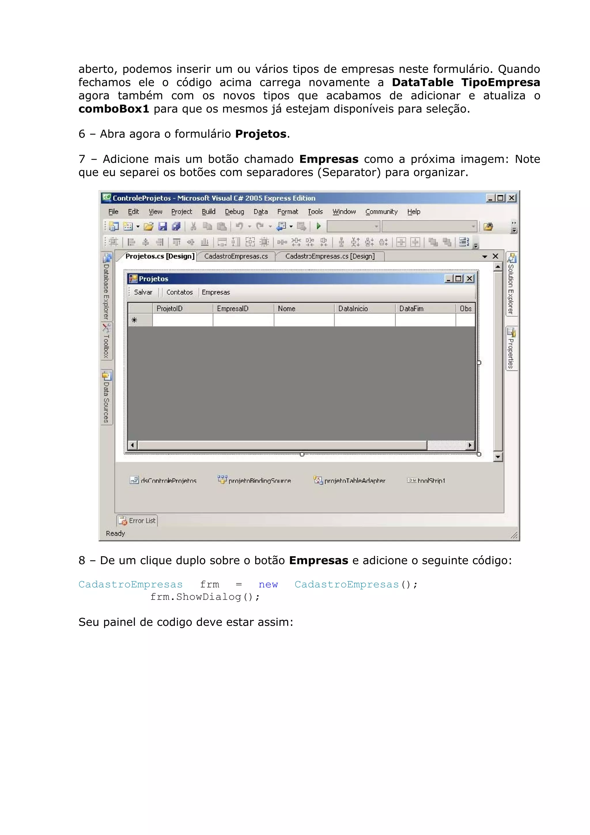 aberto, podemos inserir um ou vários tipos de empresas neste formulário. Quando
fechamos ele o código acima carrega novamente a DataTable TipoEmpresa
agora também com os novos tipos que acabamos de adicionar e atualiza o
comboBox1 para que os mesmos já estejam disponíveis para seleção.
6 – Abra agora o formulário Projetos.
7 – Adicione mais um botão chamado Empresas como a próxima imagem: Note
que eu separei os botões com separadores (Separator) para organizar.
8 – De um clique duplo sobre o botão Empresas e adicione o seguinte código:
CadastroEmpresas frm = new CadastroEmpresas();
frm.ShowDialog();
Seu painel de codigo deve estar assim:
 
