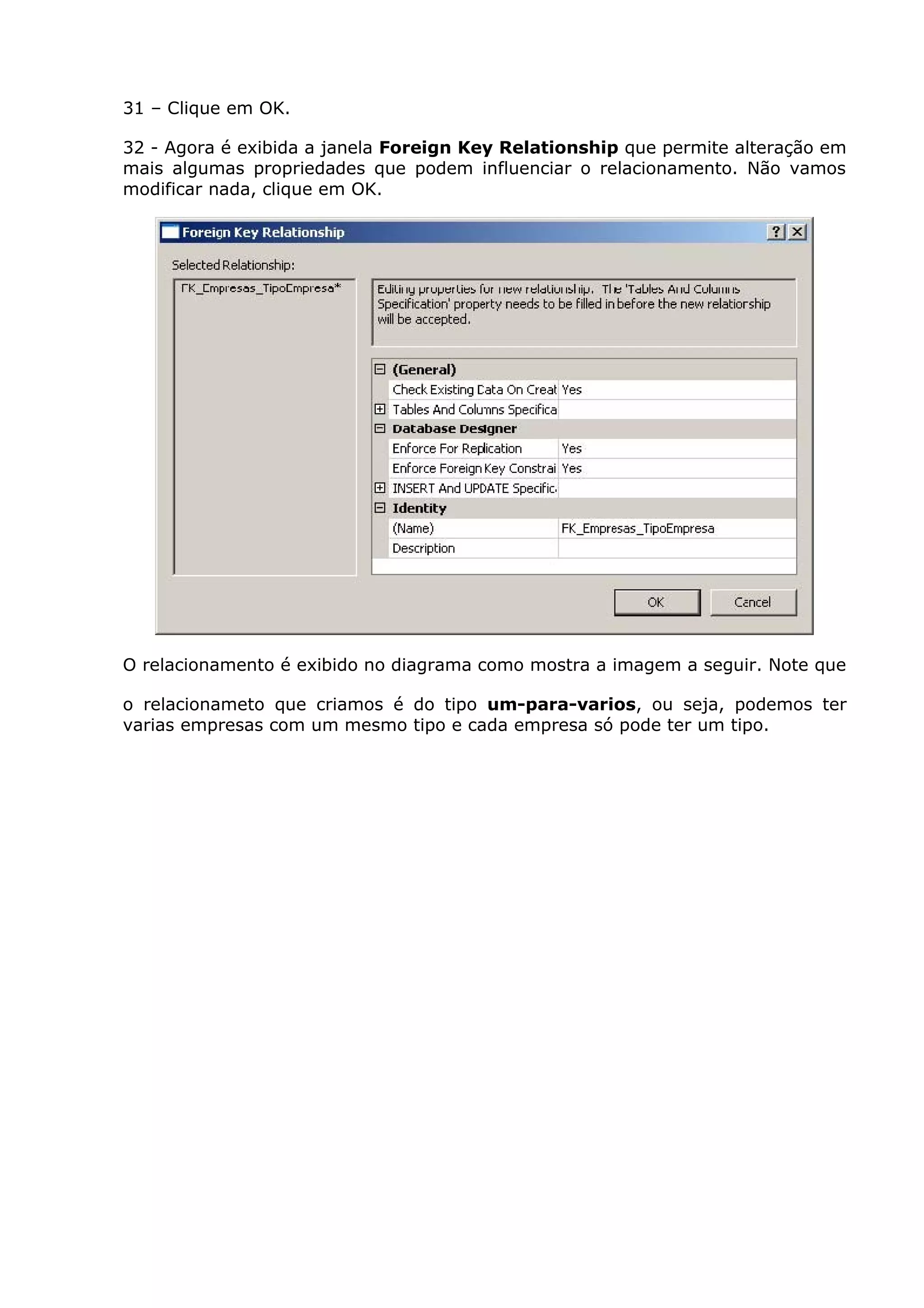 31 – Clique em OK.
32 - Agora é exibida a janela Foreign Key Relationship que permite alteração em
mais algumas propriedades que podem influenciar o relacionamento. Não vamos
modificar nada, clique em OK.
O relacionamento é exibido no diagrama como mostra a imagem a seguir. Note que
o relacionameto que criamos é do tipo um-para-varios, ou seja, podemos ter
varias empresas com um mesmo tipo e cada empresa só pode ter um tipo.
 