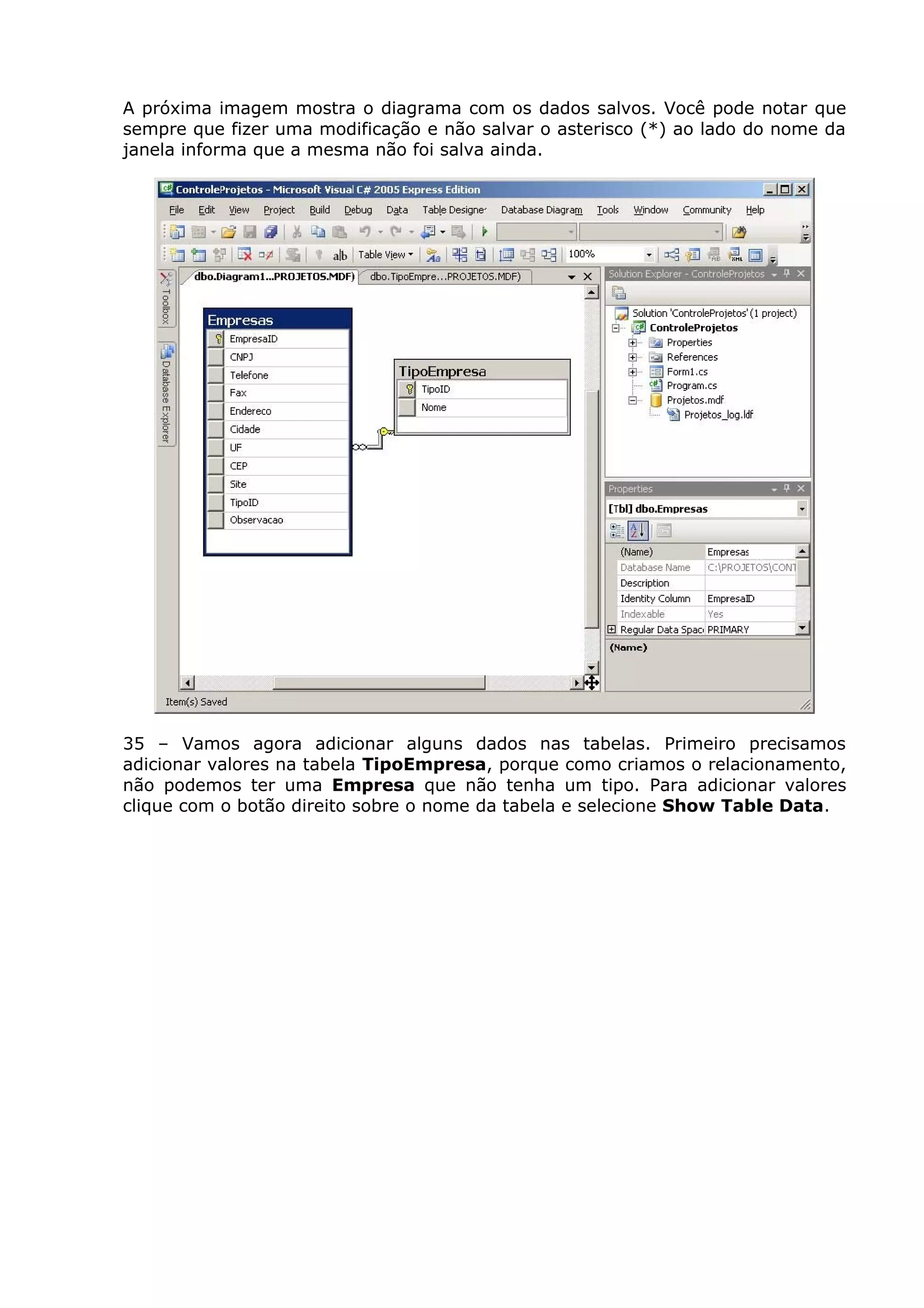 A próxima imagem mostra o diagrama com os dados salvos. Você pode notar que
sempre que fizer uma modificação e não salvar o asterisco (*) ao lado do nome da
janela informa que a mesma não foi salva ainda.
35 – Vamos agora adicionar alguns dados nas tabelas. Primeiro precisamos
adicionar valores na tabela TipoEmpresa, porque como criamos o relacionamento,
não podemos ter uma Empresa que não tenha um tipo. Para adicionar valores
clique com o botão direito sobre o nome da tabela e selecione Show Table Data.
 