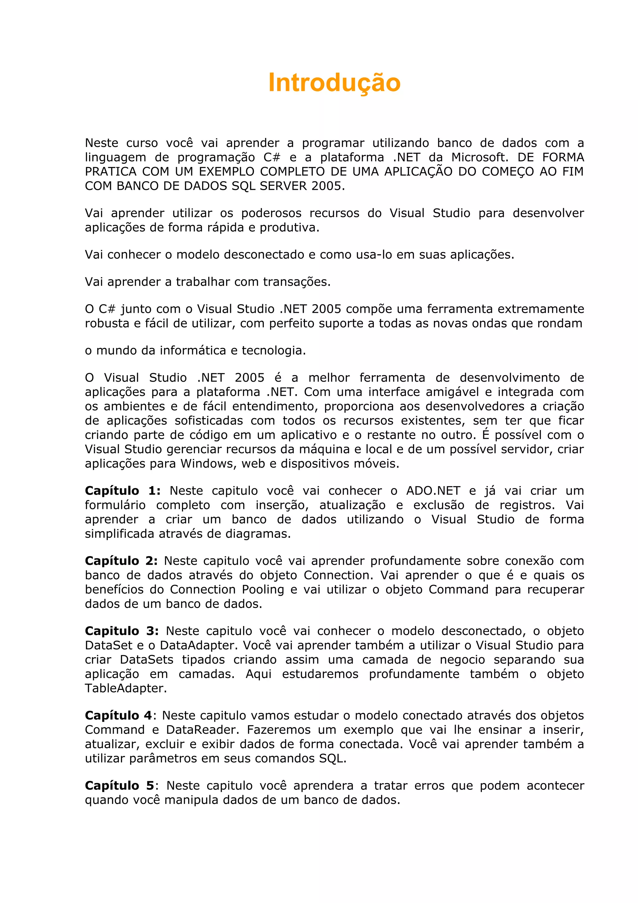 Introdução
Neste curso você vai aprender a programar utilizando banco de dados com a
linguagem de programação C# e a plataforma .NET da Microsoft. DE FORMA
PRATICA COM UM EXEMPLO COMPLETO DE UMA APLICAÇÃO DO COMEÇO AO FIM
COM BANCO DE DADOS SQL SERVER 2005.
Vai aprender utilizar os poderosos recursos do Visual Studio para desenvolver
aplicações de forma rápida e produtiva.
Vai conhecer o modelo desconectado e como usa-lo em suas aplicações.
Vai aprender a trabalhar com transações.
O C# junto com o Visual Studio .NET 2005 compõe uma ferramenta extremamente
robusta e fácil de utilizar, com perfeito suporte a todas as novas ondas que rondam
o mundo da informática e tecnologia.
O Visual Studio .NET 2005 é a melhor ferramenta de desenvolvimento de
aplicações para a plataforma .NET. Com uma interface amigável e integrada com
os ambientes e de fácil entendimento, proporciona aos desenvolvedores a criação
de aplicações sofisticadas com todos os recursos existentes, sem ter que ficar
criando parte de código em um aplicativo e o restante no outro. É possível com o
Visual Studio gerenciar recursos da máquina e local e de um possível servidor, criar
aplicações para Windows, web e dispositivos móveis.
Capítulo 1: Neste capitulo você vai conhecer o ADO.NET e já vai criar um
formulário completo com inserção, atualização e exclusão de registros. Vai
aprender a criar um banco de dados utilizando o Visual Studio de forma
simplificada através de diagramas.
Capítulo 2: Neste capitulo você vai aprender profundamente sobre conexão com
banco de dados através do objeto Connection. Vai aprender o que é e quais os
benefícios do Connection Pooling e vai utilizar o objeto Command para recuperar
dados de um banco de dados.
Capitulo 3: Neste capitulo você vai conhecer o modelo desconectado, o objeto
DataSet e o DataAdapter. Você vai aprender também a utilizar o Visual Studio para
criar DataSets tipados criando assim uma camada de negocio separando sua
aplicação em camadas. Aqui estudaremos profundamente também o objeto
TableAdapter.
Capítulo 4: Neste capitulo vamos estudar o modelo conectado através dos objetos
Command e DataReader. Fazeremos um exemplo que vai lhe ensinar a inserir,
atualizar, excluir e exibir dados de forma conectada. Você vai aprender também a
utilizar parâmetros em seus comandos SQL.
Capítulo 5: Neste capitulo você aprendera a tratar erros que podem acontecer
quando você manipula dados de um banco de dados.
 