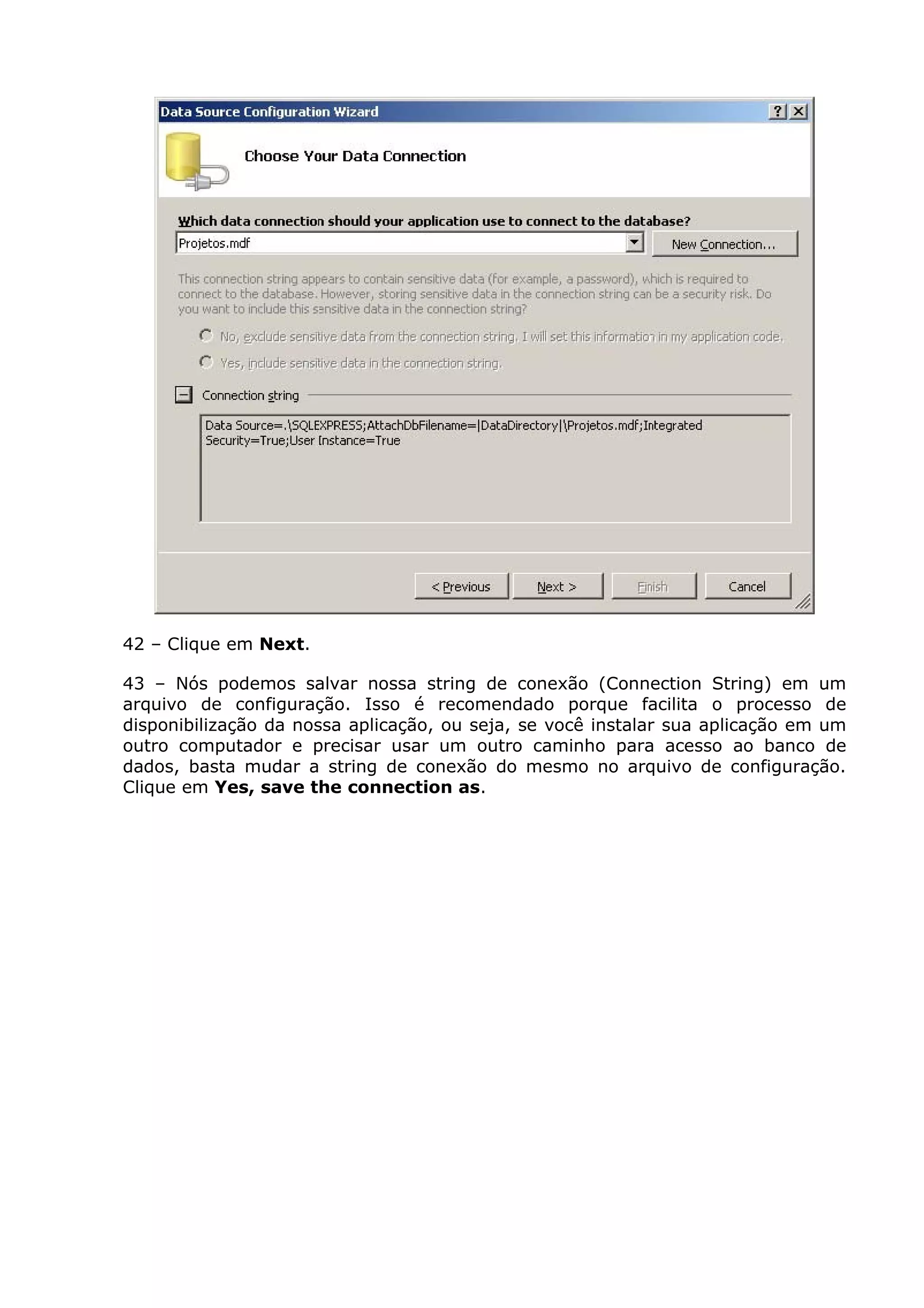 42 – Clique em Next.
43 – Nós podemos salvar nossa string de conexão (Connection String) em um
arquivo de configuração. Isso é recomendado porque facilita o processo de
disponibilização da nossa aplicação, ou seja, se você instalar sua aplicação em um
outro computador e precisar usar um outro caminho para acesso ao banco de
dados, basta mudar a string de conexão do mesmo no arquivo de configuração.
Clique em Yes, save the connection as.
 