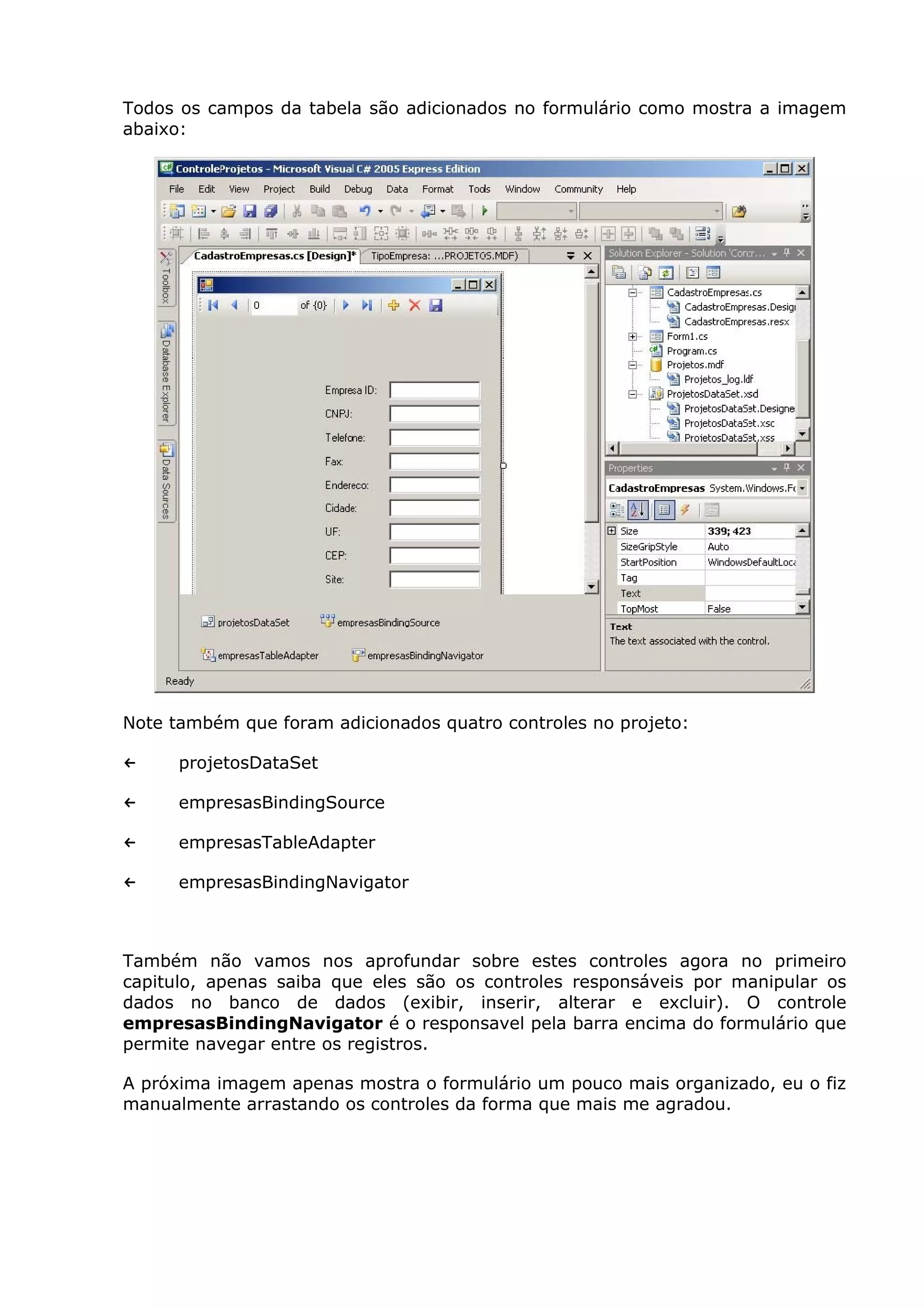 Todos os campos da tabela são adicionados no formulário como mostra a imagem
abaixo:
Note também que foram adicionados quatro controles no projeto:
← projetosDataSet
← empresasBindingSource
← empresasTableAdapter
← empresasBindingNavigator
Também não vamos nos aprofundar sobre estes controles agora no primeiro
capitulo, apenas saiba que eles são os controles responsáveis por manipular os
dados no banco de dados (exibir, inserir, alterar e excluir). O controle
empresasBindingNavigator é o responsavel pela barra encima do formulário que
permite navegar entre os registros.
A próxima imagem apenas mostra o formulário um pouco mais organizado, eu o fiz
manualmente arrastando os controles da forma que mais me agradou.
 