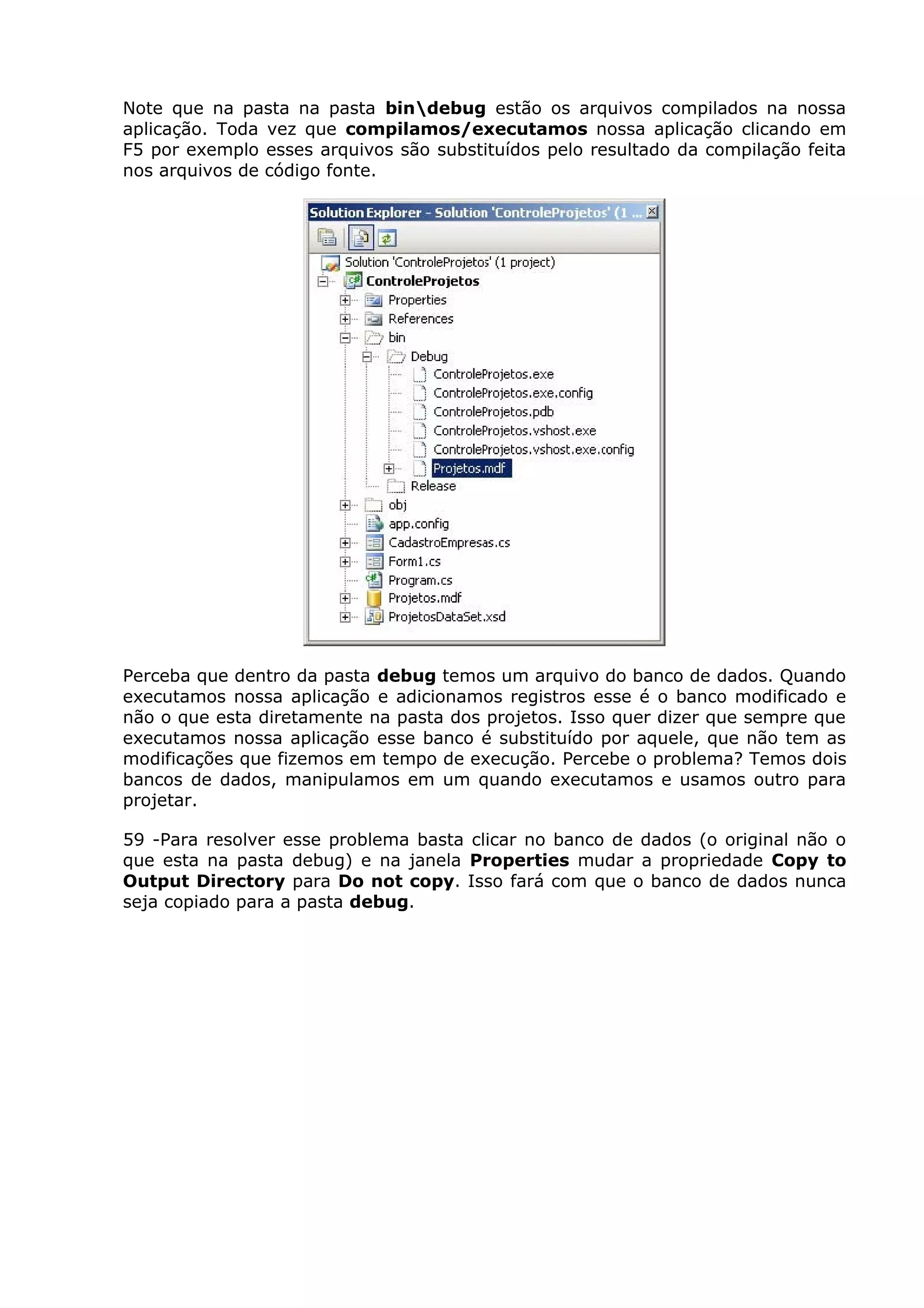 Note que na pasta na pasta bindebug estão os arquivos compilados na nossa
aplicação. Toda vez que compilamos/executamos nossa aplicação clicando em
F5 por exemplo esses arquivos são substituídos pelo resultado da compilação feita
nos arquivos de código fonte.
Perceba que dentro da pasta debug temos um arquivo do banco de dados. Quando
executamos nossa aplicação e adicionamos registros esse é o banco modificado e
não o que esta diretamente na pasta dos projetos. Isso quer dizer que sempre que
executamos nossa aplicação esse banco é substituído por aquele, que não tem as
modificações que fizemos em tempo de execução. Percebe o problema? Temos dois
bancos de dados, manipulamos em um quando executamos e usamos outro para
projetar.
59 -Para resolver esse problema basta clicar no banco de dados (o original não o
que esta na pasta debug) e na janela Properties mudar a propriedade Copy to
Output Directory para Do not copy. Isso fará com que o banco de dados nunca
seja copiado para a pasta debug.
 