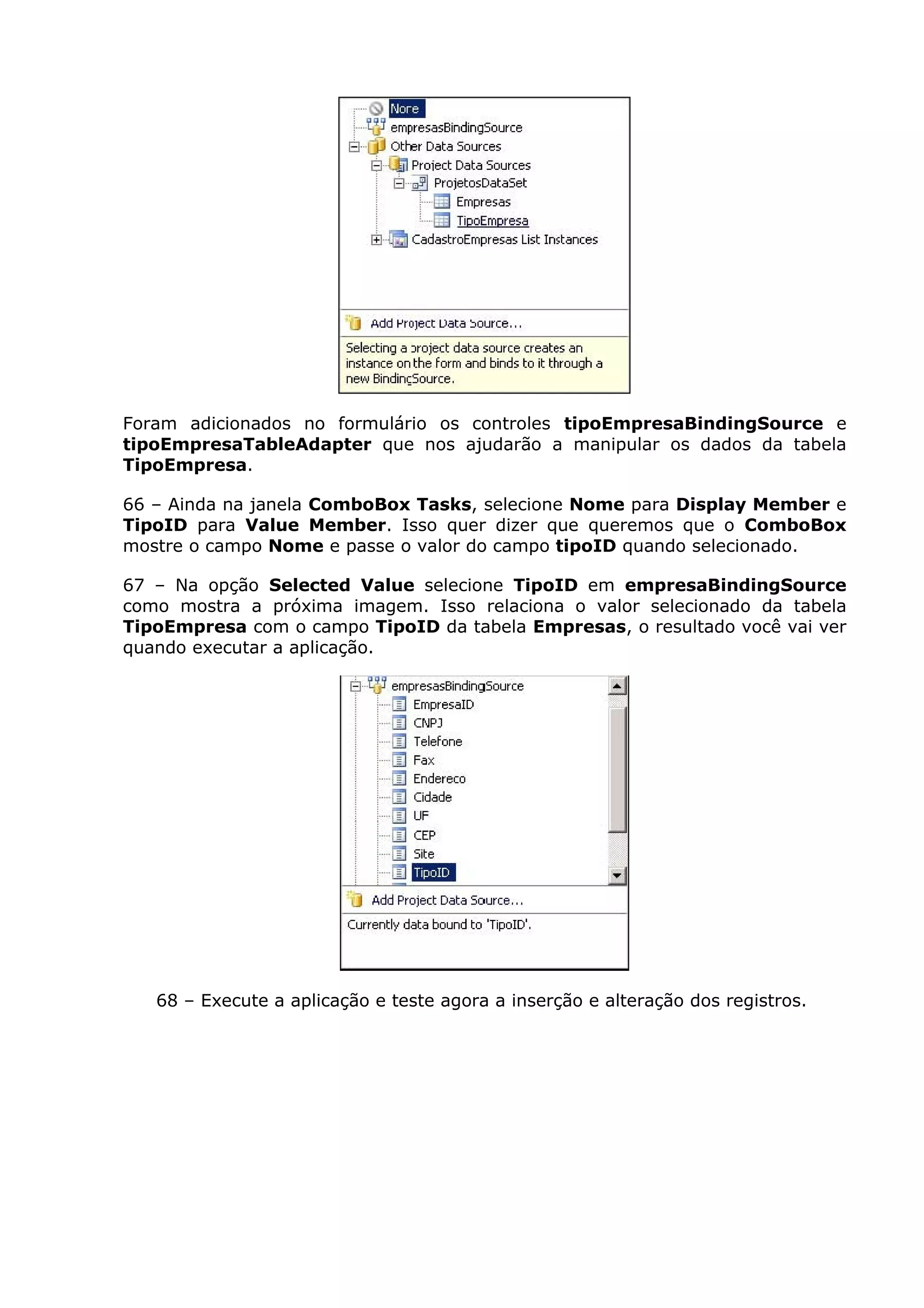 Foram adicionados no formulário os controles tipoEmpresaBindingSource e
tipoEmpresaTableAdapter que nos ajudarão a manipular os dados da tabela
TipoEmpresa.
66 – Ainda na janela ComboBox Tasks, selecione Nome para Display Member e
TipoID para Value Member. Isso quer dizer que queremos que o ComboBox
mostre o campo Nome e passe o valor do campo tipoID quando selecionado.
67 – Na opção Selected Value selecione TipoID em empresaBindingSource
como mostra a próxima imagem. Isso relaciona o valor selecionado da tabela
TipoEmpresa com o campo TipoID da tabela Empresas, o resultado você vai ver
quando executar a aplicação.
68 – Execute a aplicação e teste agora a inserção e alteração dos registros.
 