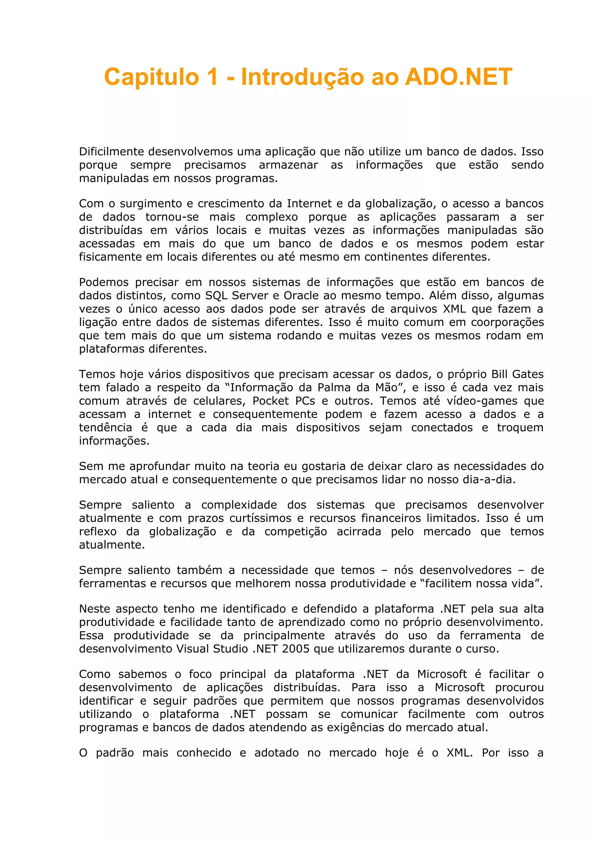 Capitulo 1 - Introdução ao ADO.NET
Dificilmente desenvolvemos uma aplicação que não utilize um banco de dados. Isso
porque sempre precisamos armazenar as informações que estão sendo
manipuladas em nossos programas.
Com o surgimento e crescimento da Internet e da globalização, o acesso a bancos
de dados tornou-se mais complexo porque as aplicações passaram a ser
distribuídas em vários locais e muitas vezes as informações manipuladas são
acessadas em mais do que um banco de dados e os mesmos podem estar
fisicamente em locais diferentes ou até mesmo em continentes diferentes.
Podemos precisar em nossos sistemas de informações que estão em bancos de
dados distintos, como SQL Server e Oracle ao mesmo tempo. Além disso, algumas
vezes o único acesso aos dados pode ser através de arquivos XML que fazem a
ligação entre dados de sistemas diferentes. Isso é muito comum em coorporações
que tem mais do que um sistema rodando e muitas vezes os mesmos rodam em
plataformas diferentes.
Temos hoje vários dispositivos que precisam acessar os dados, o próprio Bill Gates
tem falado a respeito da “Informação da Palma da Mão”, e isso é cada vez mais
comum através de celulares, Pocket PCs e outros. Temos até vídeo-games que
acessam a internet e consequentemente podem e fazem acesso a dados e a
tendência é que a cada dia mais dispositivos sejam conectados e troquem
informações.
Sem me aprofundar muito na teoria eu gostaria de deixar claro as necessidades do
mercado atual e consequentemente o que precisamos lidar no nosso dia-a-dia.
Sempre saliento a complexidade dos sistemas que precisamos desenvolver
atualmente e com prazos curtíssimos e recursos financeiros limitados. Isso é um
reflexo da globalização e da competição acirrada pelo mercado que temos
atualmente.
Sempre saliento também a necessidade que temos – nós desenvolvedores – de
ferramentas e recursos que melhorem nossa produtividade e “facilitem nossa vida”.
Neste aspecto tenho me identificado e defendido a plataforma .NET pela sua alta
produtividade e facilidade tanto de aprendizado como no próprio desenvolvimento.
Essa produtividade se da principalmente através do uso da ferramenta de
desenvolvimento Visual Studio .NET 2005 que utilizaremos durante o curso.
Como sabemos o foco principal da plataforma .NET da Microsoft é facilitar o
desenvolvimento de aplicações distribuídas. Para isso a Microsoft procurou
identificar e seguir padrões que permitem que nossos programas desenvolvidos
utilizando o plataforma .NET possam se comunicar facilmente com outros
programas e bancos de dados atendendo as exigências do mercado atual.
O padrão mais conhecido e adotado no mercado hoje é o XML. Por isso a
 
